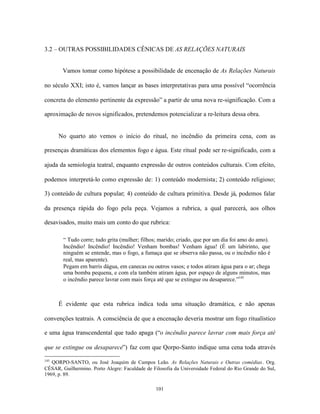 3.2 – OUTRAS POSSIBILIDADES CÊNICAS DE AS RELAÇÕES NATURAIS


        Vamos tomar como hipótese a possibilidade de encenação de As Relações Naturais

no século XXI; isto é, vamos lançar as bases interpretativas para uma possível “ocorrência

concreta do elemento pertinente da expressão” a partir de uma nova re-significação. Com a

aproximação de novos significados, pretendemos potencializar a re-leitura dessa obra.


      No quarto ato vemos o início do ritual, no incêndio da primeira cena, com as

presenças dramáticas dos elementos fogo e água. Este ritual pode ser re-significado, com a

ajuda da semiologia teatral, enquanto expressão de outros conteúdos culturais. Com efeito,

podemos interpretá-lo como expressão de: 1) conteúdo modernista; 2) conteúdo religioso;

3) conteúdo de cultura popular; 4) conteúdo de cultura primitiva. Desde já, podemos falar

da presença rápida do fogo pela peça. Vejamos a rubrica, a qual parecerá, aos olhos

desavisados, muito mais um conto do que rubrica:

        “ Tudo corre; tudo grita (mulher; filhos; marido; criado, que por um dia foi amo do amo).
        Incêndio! Incêndio! Incêndio! Venham bombas! Venham água! (É um labirinto, que
        ninguém se entende, mas o fogo, a fumaça que se observa não passa, ou o incêndio não é
        real, mas aparente).
        Pegam em barris dágua, em canecas ou outros vasos; e todos atiram água para o ar; chega
        uma bomba pequena, e com ela também atiram água, por espaço de alguns minutos, mas
        o incêndio parece lavrar com mais força até que se extingue ou desaparece.”145



      É evidente que esta rubrica indica toda uma situação dramática, e não apenas

convenções teatrais. A consciência de que a encenação deveria mostrar um fogo ritualístico

e uma água transcendental que tudo apaga (“o incêndio parece lavrar com mais força até

que se extingue ou desaparece”) faz com que Qorpo-Santo indique uma cena toda através

145
   QORPO-SANTO, ou José Joaquim de Campos Leão. As Relações Naturais e Outras comédias. Org.
CÉSAR, Guilhermino. Porto Alegre: Faculdade de Filosofia da Universidade Federal do Rio Grande do Sul,
1969, p. 89.

                                                 101
 