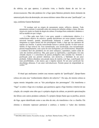 da rubrica, em que aparece, à primeira vista, a família diante de um lar em

desmoronamento. Mas não podemos ler o fogo (para falarmos primeiro deste elemento da

natureza) pela ótica da destruição; em nossa releitura vamos falar em uma “purificação”, ou

seja, conforme Gaston Bachelard:

                  “O recalque está na origem do pensamento atento, reflexivo, abstrato. Todo
           pensamento coerente é construído sobre um sistema de inibições sólidas e claras. Há uma
           alegria da rigidez no fundo da alegria da cultura. O recalque bem conduzido é dinâmico e
           útil na medida em que é alegre.
                  (...) Mas quão mais forte é esse gozo, quando o conhecimento objetivo é o
           conhecimento objetivo do subjetivo, quando descobrimos em nosso próprio coração o
           universal humano, quando, psicanalizando lealmente o estudo de nós mesmos,
           integramos as regras morais nas leis psicológicas! Então, o fogo que nos queimava de
           repente nos ilumina. A paixão reencontrada torna-se a paixão querida. O amor torna-se
           família. O fogo torna-se lar. Essa normalização, essa socialização, essa racionalização
           passam frequentemente, com o peso de seus neologismos, por arrefecimentos. Despertam
           a zombaria fácil dos partidários de um amor anárquico, espontâneo, repleto ainda do
           calor dos instintos primitivos. Mas, para quem se espiritualiza, a purificação é de uma
           estranha doçura e a consciência da pureza prodigaliza uma estranha luz. Somente a
           purificação pode nos permitir dialetizar, sem destruí-la, a fidelidade de um amor
           profundo. Embora abandone uma pesada massa de matéria e de fogo, a purificação tem
           mais possibilidades, e não menos, que o impulso natural. Só um amor purificado faz
           descobertas afetuosas. É um amor individualizante. Permite passar da originalidade ao
           caráter.”146



         O ritual que analisamos contém esse mesmo espírito de “purificação”, Qorpo-Santo

coloca em cena esse “conhecimento objetivo do subjetivo”. Ou seja, ele mesmo coloca as

regras morais integradas com as “leis psicológicas dos personagens”. Ele transforma o

“fogo”: se antes o fogo era o recalque, que queimava; agora o fogo ilumina o interior de sua

criação, ele compõe uma obra que é a própria alegria da cultura, ao permitir aproximações

tão felizes com outros produtos culturais. É o próprio Qorpo-Santo que se purifica, através

do fogo, agora identificado como a sua obra de arte, ele transforma o lar e a família. Ele

elimina o elemento repressor patriarcal e estético; e institui o “calor dos instintos




146
      BACHELARD, Gaston. Psicanálise do fogo. são Paulo: Martins Fontes, 1999, p. 147-148.

                                                    102
 