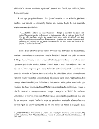 primitivos” e “o amor anárquico, espontâneo”, em sua nova família, que satiriza a família

do realismo teatral.

      E este fogo que proporciona tal calor, Qorpo-Santo não via em Malherbe, por isso o

escolheu para parodiar as convenções teatrais em chamas, diante da casa queimada,

adivinhando o seu final infeliz:

         “MALHERBE – (depois de todos tranqüilos) – Sempre a desordem nas casas sem
        ordem! Sempre as perdas; os desgostos: os incômodos de todas as espécies! Santo Deus!
        Por que não crucificais aqueles que desrespeitam vossos santos preceitos!? Mas, que
        digo? Se continuo, estas mulheres são capazes de – pendurar-me naquela travessa, e aqui
        deixarem-me exposto, por não querer acompanhá-las em seus modos de pensar e de
        julgar! O melhor é retirar-me!”147



        Não é difícil observar que os “santos preceitos” são destruídos, ou transformados,

no ritual; e as mulheres representam a “alegria da cultura” buscada pelo estilo irreverente

de Qorpo-Santo. Talvez possamos imaginar Malherbe, já sabendo que as mulheres eram

capazes de pendurá-lo “naquela travessa”, como sendo o único insatisfeito no palco, na

cena do incêndio; enquanto que o resto da família pode ser imaginada comemorando a

queda do antigo lar, o fim das tradições sociais e das convenções teatrais que queimam e

reprimem o autor e sua obra. São as mulheres da casa que fazem a sublevação cultural. São

elas que saboreiam o banquete de Malherbe. Entendemos, assim, pois o autor indica pela

reiteração das falas, o motivo pelo qual Malherbe é castigado pelas mulheres, ele renega as

relações naturais e, consequentemente, renega o desejo e as “Leis” das mulheres.

Comparemos os motivos pelos quais Malherbe pode ser castigado, alegados por cada uma

das personagens a seguir. Malherbe alega que poderá ser pendurado pelas mulheres na

travessa: “por não querer acompanhá-las em seus modos de pensar e de julgar!” Elas,


147
   QORPO-SANTO, ou José Joaquim de Campos Leão. As Relações Naturais e Outras comédias. Org.
CÉSAR, Guilhermino. Porto Alegre: Faculdade de Filosofia da Universidade Federal do Rio Grande do Sul,
1969, p. 89.

                                                 103
 