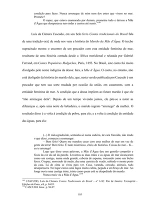 condição para fazer. Nunca arrenegue de mim nem dos entes que vivem no mar.
          Promete?
                 O rapaz, que estava enamorado por demais, prometeu tudo e deixou a Mãe
          d’Água que desapareceu nas ondas e cantou até sumir.”149


       Luís da Câmara Cascudo, em seu belo livro Contos tradicionais do Brasil fala

de uma tradição oral, de onde nos vem a história do Marido da Mãe d’Água. O trecho

supracitado mostra o encontro de um pescador com esta entidade feminina do mar,

resultante de uma história contada desde a África meridional e relatada por Gabriel

Ferrand, em Contes Populaires Malgaches, Paris, 1893. No Brasil, este conto foi muito

divulgado pelo nome indígena da deusa: Iara, a Mãe d’Água. O conto, no entanto, não

está desligado da história do marido dela, que, nesta versão publicada por Cascudo é um

pescador que tem sua sorte mudada por ocasião da união, em casamento, com a

entidade feminina do mar. A condição que a deusa impõem ao futuro marido é que ele

“não arrenegue dela”. Depois de um tempo vivendo juntos, ele põe-se a notar as

diferenças e, após uma noite de bebedeira, o marido ingrato “arrenega” da mulher. O

resultado disso é a volta à condição de pobre, para ele; e a volta à condição de entidade

das águas, para ela:



                   (...) O mal-agradecido, sentando-se numa cadeira, de cara franzida, não tendo
          o que dizer, começou a resmungar:
                   – Bem feito! Quem me mandou casar com uma mulher do mar em vez de
          gente da terra? Bem feito. É tudo misterioso, cheio de histórias. Coisas do mar... hi...
          eu te arrenego!
                   Logo que disse essas palavras, a Mãe d’Água deu um gemido comprido e
          ficou da cor da cal da parede. Levantou as duas mãos e as águas do mar alcançaram
          como um castigo, numa onda grande, coberta de espuma, roncando como um bicho
          feroz. O rapaz, morrendo de medo, deu uma carreira de veado, subindo o monte perto
          da casa. Lá de cima se virou para ver. Casa, varanda, cercado, animais, tudo
          desaparecera. No lugar estava uma lagoa muito calma, pegada a um braço de mar. Ao
          longe ouvia uma cantiga triste, triste como quem está se despedindo do mundo.
                   Nunca mais viu a Mãe d’Água.”150
149
    CASCUDO, Luís da Câmara. Contos Tradicionais do Brasil – nº 1442. Rio de Janeiro: Tecnoprint –
Edições de Ouro, s/d, p. 94-95.
150
    CASCUDO. Idem. p. 96-97.

                                                105
 
