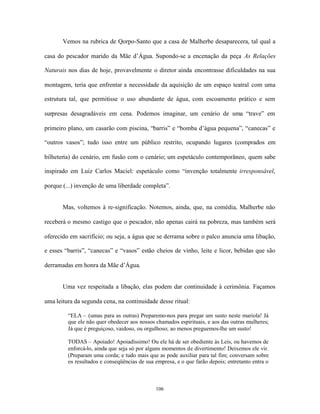 Vemos na rubrica de Qorpo-Santo que a casa de Malherbe desaparecera, tal qual a

casa do pescador marido da Mãe d’Água. Supondo-se a encenação da peça As Relações

Naturais nos dias de hoje, provavelmente o diretor ainda encontrasse dificuldades na sua

montagem, teria que enfrentar a necessidade da aquisição de um espaço teatral com uma

estrutura tal, que permitisse o uso abundante de água, com escoamento prático e sem

surpresas desagradáveis em cena. Podemos imaginar, um cenário de uma “trave” em

primeiro plano, um casarão com piscina, “barris” e “bomba d’água pequena”, “canecas” e

“outros vasos”; tudo isso entre um público restrito, ocupando lugares (comprados em

bilheteria) do cenário, em fusão com o cenário; um espetáculo contemporâneo, quem sabe

inspirado em Luiz Carlos Maciel: espetáculo como “invenção totalmente irresponsável,

porque (...) invenção de uma liberdade completa”.


       Mas, voltemos à re-significação. Notemos, ainda, que, na comédia, Malherbe não

receberá o mesmo castigo que o pescador, não apenas cairá na pobreza, mas também será

oferecido em sacrifício; ou seja, a água que se derrama sobre o palco anuncia uma libação,

e esses “barris”, “canecas” e “vasos” estão cheios de vinho, leite e licor, bebidas que são

derramadas em honra da Mãe d’Água.


       Uma vez respeitada a libação, elas podem dar continuidade à cerimônia. Façamos

uma leitura da segunda cena, na continuidade desse ritual:

         “ELA – (umas para as outras) Preparemo-nos para pregar um susto neste mariola! Já
         que ele não quer obedecer aos nossos chamados espirituais, e aos das outras mulheres;
         Já que é preguiçoso, vaidoso, ou orgulhoso; ao menos preguemos-lhe um susto!

         TODAS – Apoiado! Apoiadíssimo! Ou ele há de ser obediente às Leis, ou havemos de
         enforcá-lo, ainda que seja só por alguns momentos de divertimento! Deixemos ele vir.
         (Preparam uma corda; e tudo mais que as pode auxiliar para tal fim; conversam sobre
         os resultados e conseqüências de sua empresa, e o que farão depois; entretanto entra o



                                              106
 