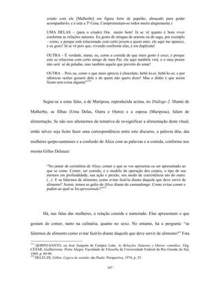 criado com ele [Malherbe] em figura forte de papelão, abraçado para poder
          acompanhá-lo; e é esta a 3ª Cena. Cumprimentam-se todos muito alegremente.)

          UMA DELAS – (para o criado) Ora muito bem! Já se vê quanto é bom viver
          conforme as relações naturais. Eu gosto de mingau de araruta ou de sagu, por exemplo
          – como; e porque está relacionado com certo jovem a quem amo; ele aqui me aparece,
          e eu gozo! Já se vê pois que, vivendo conforme elas, é em duplicata!

          OUTRA – É verdade, mana; eu, como a comida de que mais gosto é coco; e porque
          este se relaciona com certo amigo de meu Pai, ele aqui também virá, e o meu prazer
          não será só de paladar, mas também aquele que provém do amar!

          OUTRA – Pois eu, como o que mais aprecio é chocolate, bebê-lo-ei, bebê-lo-ei; e por
          idênticas razões gozarei dele e de quem não quero dizer! Mas o diabo é que assim
          ficam sem coisa alguma!”151



        Segue-se a estas falas, a de Mariposa, reproduzida acima, no Diálogo 2. Diante de

Malherbe, as filhas (Uma Delas, Outra e Outra) e a esposa (Mariposa), falam de

alimentação. Se não nos afastarmos da tentativa de re-significar a alimentação deste ritual,

então talvez seja lícito fazer uma correspondência entre este discurso, a palavra dita, das

mulheres qorpo-santenses e a confusão de Alice com as palavras e a comida, conforme nos

mostra Gilles Deleuze:


          “No jantar de cerimônia de Alice, comer o que se vos apresenta ou ser apresentado ao
          que se come. Comer, ser comido, é o modelo da operação dos corpos, o tipo de sua
          mistura em profundidade, sua ação e paixão, seu modo de coexistência um do outro.
          (...) E se falarmos de alimento, como evitar fazê-lo diante daquele que deve servir de
          alimento? Assim, temos as gafes de Alice diante do camundongo. Como evitar comer o
          pudim ao qual se foi apresentado?”152




        Há, nas falas das mulheres, a relação comida e namorado. Elas apresentam o que

gostam de comer, tanto na culinária, quanto no sexo. No entanto, há a pergunta: “se

falarmos de alimento como evitar fazê-lo diante daquele que deve servir de alimento?” Esta

151
    QORPO-SANTO, ou José Joaquim de Campos Leão. As Relações Naturais e Outras comédias. Org.
CÉSAR, Guilhermino. Porto Alegre: Faculdade de Filosofia da Universidade Federal do Rio Grande do Sul,
1969, p. 89-90.
152
    DELEUZE, Gilles. Lógica do sentido. são Paulo: Perspectiva, 1974, p. 25.

                                                 107
 
