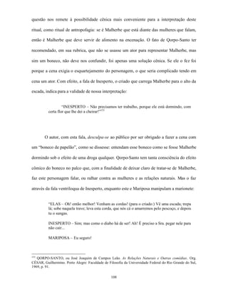 questão nos remete à possibilidade cênica mais conveniente para a interpretação deste

ritual, como ritual de antropofagia: se é Malherbe que está diante das mulheres que falam,

então é Malherbe que deve servir de alimento na encenação. O fato de Qorpo-Santo ter

recomendado, em sua rubrica, que não se usasse um ator para representar Malherbe, mas

sim um boneco, não deve nos confundir, foi apenas uma solução cênica. Se ele o fez foi

porque a cena exigia o esquartejamento do personagem, o que seria complicado tendo em

cena um ator. Com efeito, a fala de Inesperto, o criado que carrega Malherbe para o alto da

escada, indica para a validade de nossa interpretação:


                   “INESPERTO – Não precisamos ter trabalho, porque ele está dormindo, com
          certa flor que lhe dei a cheirar!”153




        O autor, com esta fala, desculpa-se ao público por ser obrigado a fazer a cena com

um “boneco de papelão”, como se dissesse: entendam esse boneco como se fosse Malherbe

dormindo sob o efeito de uma droga qualquer. Qorpo-Santo tem tanta consciência do efeito

cômico do boneco no palco que, com a finalidade de deixar claro de tratar-se de Malherbe,

faz este personagem falar, ou ralhar contra as mulheres e as relações naturais. Mas o faz

através da fala ventríloqua de Inesperto, enquanto este e Mariposa manipulam a marionete:


          “ELAS – Oh! então melhor! Venham as cordas! (para o criado:) Vê uma escada; trepa
          lá; sobe naquela trave; leva esta corda, que nós cá o amarremos pelo pescoço, e depois
          tu o sungas.

          INESPERTO – Sim; mas como o diabo há de ser! Ah! É preciso a Sra. pegar nele para
          não cair...

          MARIPOSA – Eu seguro!



153
   QORPO-SANTO, ou José Joaquim de Campos Leão. As Relações Naturais e Outras comédias. Org.
CÉSAR, Guilhermino. Porto Alegre: Faculdade de Filosofia da Universidade Federal do Rio Grande do Sul,
1969, p. 91.

                                                 108
 