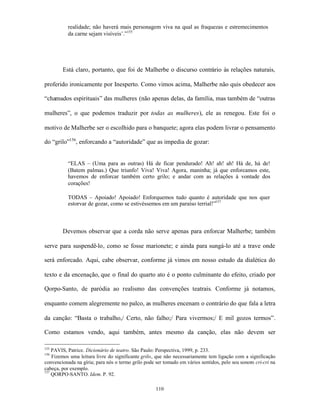 realidade; não haverá mais personagem viva na qual as fraquezas e estremecimentos
           da carne sejam visíveis’.”155




        Está claro, portanto, que foi de Malherbe o discurso contrário às relações naturais,

proferido ironicamente por Inesperto. Como vimos acima, Malherbe não quis obedecer aos

“chamados espirituais” das mulheres (não apenas delas, da família, mas também de “outras

mulheres”, o que podemos traduzir por todas as mulheres), ele as renegou. Este foi o

motivo de Malherbe ser o escolhido para o banquete; agora elas podem livrar o pensamento

do “grilo”156, enforcando a “autoridade” que as impedia de gozar:


           “ELAS – (Uma para as outras) Há de ficar pendurado! Ah! ah! ah! Há de, há de!
           (Batem palmas.) Que triunfo! Viva! Viva! Agora, maninha; já que enforcamos este,
           havemos de enforcar também certo grilo; e andar com as relações à vontade dos
           corações!

           TODAS – Apoiado! Apoiado! Enforquemos tudo quanto é autoridade que nos quer
           estorvar de gozar, como se estivéssemos em um paraíso terrial!”157



        Devemos observar que a corda não serve apenas para enforcar Malherbe; também

serve para suspendê-lo, como se fosse marionete; e ainda para sungá-lo até a trave onde

será enforcado. Aqui, cabe observar, conforme já vimos em nosso estudo da dialética do

texto e da encenação, que o final do quarto ato é o ponto culminante do efeito, criado por

Qorpo-Santo, de paródia ao realismo das convenções teatrais. Conforme já notamos,

enquanto comem alegremente no palco, as mulheres encenam o contrário do que fala a letra

da canção: “Basta o trabalho,/ Certo, não falho;/ Para vivermos;/ E mil gozos termos”.

Como estamos vendo, aqui também, antes mesmo da canção, elas não devem ser

155
    PAVIS, Patrice. Dicionário de teatro. São Paulo: Perspectiva, 1999, p. 233.
156
    Fizemos uma leitura livre do significante grilo, que não necessariamente tem ligação com a significação
convencionada na gíria; para nós o termo grilo pode ser tomado em vários sentidos, pelo seu sonoro cri-cri na
cabeça, por exemplo.
157
    QORPO-SANTO. Idem. P. 92.

                                                    110
 