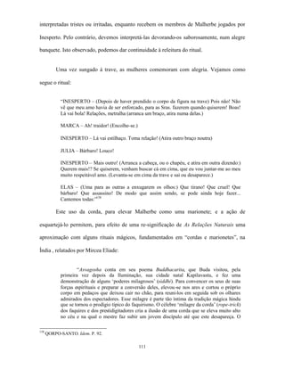 interpretadas tristes ou irritadas, enquanto recebem os membros de Malherbe jogados por

Inesperto. Pelo contrário, devemos interpretá-las devorando-os saborosamente, num alegre

banquete. Isto observado, podemos dar continuidade à releitura do ritual.


          Uma vez sungado à trave, as mulheres comemoram com alegria. Vejamos como

segue o ritual:


            “INESPERTO – (Depois de haver prendido o corpo da figura na trave) Pois não! Não
            vê que meu amo havia de ser enforcado, para as Sras. fazerem quando quiserem! Boas!
            Lá vai bola! Relações, metralha (arranca um braço, atira numa delas.)

            MARCA – Ah! traidor! (Encolhe-se.)

            INESPERTO – Lá vai estilhaço. Toma relação! (Atira outro braço noutra)

            JULIA – Bárbaro! Louco!

            INESPERTO – Mais outro! (Arranca a cabeça, ou o chapéu, e atira em outra dizendo:)
            Querem mais!? Se quiserem, venham buscar cá em cima, que eu vou juntar-me ao meu
            muito respeitável amo. (Levanta-se em cima da trave e sai ou desaparece.)

            ELAS – (Uma para as outras a enxugarem os olhos:) Que tirano! Que cruel! Que
            bárbaro! Que assassino! De modo que assim sendo, se pode ainda hoje fazer...
            Cantemos todas:”158

          Este uso da corda, para elevar Malherbe como uma marionete; e a ação de

esquartejá-lo permitem, para efeito de uma re-significação de As Relações Naturais uma

aproximação com alguns rituais mágicos, fundamentados em “cordas e marionetes”, na

Índia , relatados por Mircea Eliade:


                    “Asvagosha conta em seu poema Buddhacarita, que Buda visitou, pela
            primeira vez depois da Iluminação, sua cidade natal Kapilavastu, e fez uma
            demonstração de alguns ‘poderes milagrosos’ (siddhi). Para convencer os seus de suas
            forças espirituais e preparar a conversão deles, elevou-se nos ares e cortou o próprio
            corpo em pedaços que deixou cair no chão, para reuni-los em seguida sob os olhares
            admirados dos espectadores. Esse milagre é parte tão íntima da tradição mágica hindu
            que se tornou o prodígio típico do faquirismo. O célebre ‘milagre da corda’ (rope-trick)
            dos faquires e dos prestidigitadores cria a ilusão de uma corda que se eleva muito alto
            no céu e na qual o mestre faz subir um jovem discípulo até que este desapareça. O

158
      QORPO-SANTO. Idem. P. 92.

                                                  111
 