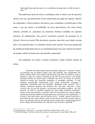 faquir então lança uma faca para o ar e os membros do rapaz caem no chão um após o
              outro.”159

           Não poderíamos deixar de notar as semelhanças entre os rituais, mas não queremos

afirmar, com isso, que Qorpo-Santo tivesse conhecimento da magia dos faquires. Importa-

nos empreender a leitura produtiva, não passiva, que re-signifique a comédia para os dias

atuais; e que nos remeta a possibilidades de novas aproximações com outras formas

culturais, incluindo as          posteriores aos momentos históricos estudados nos capítulos

anteriores. Se analisássemos uma possível “ocorrência concreta” da encenação de As

Relações Naturais no século XXI, deveríamos encontrar, nesta obra, uma relação coerente

entre a sua expressão hoje e os conteúdos culturais mais recentes? Essa nossa apropriação

da comédia de Qorpo-Santo deveria ser considerada apenas mais uma “maneira de utilizar”

um produto cultural, da forma mais racionalizada e espetacular?


           Tais indagações nos levam a recorrer novamente a Roger Chartier, quando ele

afirma:


                      “Restituir essa historicidade exige em primeiro lugar que o ‘consumo’ cultural
              ou intelectual seja ele próprio tomado como uma produção, que evidentemente não
              fabrica nenhum objeto, mas constitui representações que nunca são idênticas às que o
              produtor, o autor ou o artista, investiram na sua obra. Por esse motivo é sem dúvida
              necessário atribuir um alcance geral à definição que dá M. de Certeau do consumo
              cultural de massas que caracteriza atualmente as sociedades ocidentais: ‘A uma
              produção racionalizada, expancionista, tanto quanto centralizada, estrondosa e
              espetacular, corresponde uma outra produção qualificada como ‘consumo’. Esta é
              ardilosa, encontra-se dispersa, mas insinua-se por toda parte, silenciosa e quase
              invisível, uma vez que não assinala a sua presença com produtos próprios mas com
              maneiras de utilizar os produtos impostos por uma ordem econômica dominante’.
              Anular o corte entre produzir e consumir é antes de mais afirmar que a obra só adquire
              sentido através da diversidade de interpretações que constroem as suas significações. A
              do autor é uma entre outras, que não encerra em si a ‘verdade’ suposta como única e
              permanente da obra. Dessa maneira, pode sem dúvida ser devolvido um justo lugar ao
              autor, cuja intenção (clara ou inconsciente) já não contém toda a compreensão possível
              da sua criação, mas cuja relação com a obra não é, por tal motivo, suprimida. 160



159
      ELIADE, Mircea. Mefistófeles e o andrógino. São Paulo: Martins Fontes, 1991, p. 171.
160
      CHARTIER, Roger. A história cultural entre práticas e representações. Lisboa: Difel, 1990, p.59.

                                                      112
 