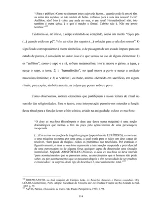 “(Para o público:) Como se chamam estes cujos pés fazem... quando estão lá em pé têm
          as solas dos sapatos, se não andam de botas, voltadas para a sala dos nossos? Hein?
          Anfíbios, não! Isto é coisa que anda no mar, e em terra! Hermafroditos! não; isto
          também é outra coisa, é o que é macho e fêmea! Cabrito não é. Não me posso
          lembrar.”162

        Evidencia-se, de início, o corpo estendido ao comprido, como um morto: “cujos pés

(...) quando estão em pé”, “têm as solas dos sapatos (...) voltadas para a sala dos nossos”. O

significado correspondente à morte simbólica, o de passagem de um estado impuro para um

estado de pureza, é consciente no autor, isso é o que vemos no uso de alguns elementos: 1)

os “anfíbios”, como o sapo e a rã, sofrem metamorfose, isto é, morre o girino, a água, e

nasce o sapo, a terra; 2) o “hermafrodito”, no qual morre a parte e nasce a unidade

masculino-feminino; e 3) o “cabrito”, ou bode, animal oferecido em sacrifício, em alguns

rituais, para expiar, simbolicamente, as culpas que pesam sobre o povo.


        Como observamos, sobram elementos que justifiquem a nossa leitura do ritual no

sentido das religiosidades. Para o teatro, essa interpretação permite-nos estender a função

desse ritual para a função de um efeito cênico, criado na antiguidade: o deus ex machina:


          “O deus ex machina (literalmente o deus que desce numa máquina) é uma noção
          dramatúrgica que motiva o fim da peça pelo aparecimento de uma personagem
          inesperada.

          (...) Em certas encenações de tragédias gregas (especialmente EURÍPIDES), recorria-se
          a uma máquina suspensa por uma grua, a qual trazia para o palco um deus capaz de
          resolver, ‘num passe de mágica’, todos os problemas não resolvidos. Por extensão e
          figurativamente, o deus ex machina representa a intervenção inesperada e providencial
          de uma personagem ou de alguma força qualquer capaz de desenredar uma situação
          inextricável. Segundo ARISTÓTELES (Poética), o deus ex machina só deve intervir
          ‘para acontecimentos que se passaram antes, acontecimentos que o homem não pode
          saber, ou por acontecimentos que se passaram depois e têm necessidade de ser preditos
          e enunciados’. A surpresa deste tipo de desenlace é, necessariamente, total.”163




162
    QORPO-SANTO, ou José Joaquim de Campos Leão. As Relações Naturais e Outras comédias. Org.
CÉSAR, Guilhermino. Porto Alegre: Faculdade de Filosofia da Universidade Federal do Rio Grande do Sul,
1969, p. 79.
163
    PAVIS, Patrice. Dicionário de teatro. São Paulo: Perspectiva, 1999, p. 92.

                                                 114
 