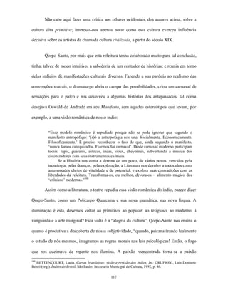 Não cabe aqui fazer uma crítica aos olhares ocidentais, dos autores acima, sobre a

cultura dita primitiva; interessa-nos apenas notar como esta cultura exerceu influência

decisiva sobre os artistas da chamada cultura civilizada, a partir do século XIX.


       Qorpo-Santo, por mais que esta releitura tenha colaborado muito para tal conclusão,

tinha, talvez de modo intuitivo, a sabedoria de um contador de histórias; e reunia em torno

delas indícios de manifestações culturais diversas. Fazendo a sua paródia ao realismo das

convenções teatrais, o dramaturgo abriu o campo das possibilidades, criou um carnaval de

sensações para o palco e nos devolveu a algumas histórias dos antepassados, tal como

desejava Oswald de Andrade em seu Manifesto, sem aqueles estereótipos que levam, por

exemplo, a uma visão romântica de nosso índio:


         “Esse modelo romântico é repudiado porque não se pode ignorar que segundo o
         manifesto antropófago: ‘(s)ó a antropofagia nos une. Socialmente. Economicamente.
         Filosoficamente.’ É preciso reconhecer o fato de que, ainda segundo o manifesto,
         ‘nunca fomos catequizados. Fizemos foi carnaval’. Deste carnaval moderno participam
         todos: tupis, guaranis, astecas, incas, sioux, cheyennes, subvertendo a música dos
         colonizadores com seus instrumentos exóticos.
               Se a História nos conta a derrota de um povo, de vários povos, vencidos pela
         tecnologia, pelas doenças, pela exploração; a Literatura nos devolve a todos eles como
         antepassados cheios de vitalidade e de potencial, e explora suas contradições com as
         liberdades da releitura. Transforma-os, ou melhor, devora-os – alimento mágico das
         ‘crônicas’ modernas.”166

       Assim como a literatura, o teatro repudia essa visão romântica do índio, parece dizer

Qorpo-Santo, como um Policarpo Quaresma e sua nova gramática, sua nova língua. A

iluminação é esta, devemos voltar ao primitivo, ao popular, ao religioso, ao moderno, à

vanguarda e à arte marginal? Esta volta é a “alegria da cultura”, Qorpo-Santo nos ensina o

quanto é produtiva a descoberta de nossa subjetividade, “quando, psicanalizando lealmente

o estudo de nós mesmos, integramos as regras morais nas leis psicológicas! Então, o fogo

que nos queimava de repente nos ilumina. A paixão reencontrada torna-se a paixão

166
  BETTENCOURT, Lucia. Cartas brasileiras: visão e revisão dos índios. In.: GRUPIONI, Luís Donisete
Benzi (org.). Índios do Brasil. São Paulo: Secretaria Municipal de Cultura, 1992, p. 46.

                                               117
 