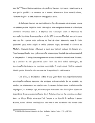 querida.167” Qorpo-Santo reencontrou esta paixão na literatura e no teatro, e esta tornou-se a

sua “paixão querida”; e a encontrou em si mesmo. Alimentar-se desse material cultural,

“alimento mágico” da arte, parece ser uma opção do artista.


           As Relações Naturais não tem inicio-meio-fim, são camadas entrecruzadas, planos

de composição sem função de relato cronológico, mas com possibilidades de vizinhanças

dramáticas influentes entre si. A liberdade das vizinhanças levam às liberdades na

encenação hipotética dessa comédia no século XXI. A mesma liberdade que será, quem

sabe um dia, expressa pelas mulheres, ao final do ritual, levantando taças de vinho

(elemento água); numa alegria de êxtase (elemento fogo); devorando os ossinhos de

Malherbe (elemento terra); e liberando a mente dos “grilos”, cantando (o elemento ar).

Tudo bem equilibrado. Mas, podemos confiar totalmente na liberdade da releitura marginal

e “irresponsável”? Não podemos esquecer que estamos falando de dois universos distintos:

1) o universo da arte aproveita-se, como vimos em nossa leitura semiológica, de

aproximações das imagens em planos de composição; 2) o universo da História, enquanto

ciência, parece desconfiar, não sem motivos, de aproximações e vizinhanças.


           Com efeito, se defendemos a idéia de que Qorpo-Santo nos proporcionou tantas

aproximações culturais, devemos estar apoiados nesta apropriação de sua comédia, no

mínimo, em uma crítica da arte e da literatura. O encontro decisivo com a “teoria do sentido

arquetípico”, de Northrop Frye, talvez nos ajude a encontrar uma elucidação a respeito da

importância dessa nossa re-significação de As Relações Naturais. Se permitimo-nos falar

tanto em Mircea Eliade, como em Paul Gauguin e em Oswald de Andrade é porque

fizemos, acima, a leitura semiológica de uma obra de arte; no entanto cabe mostrar onde



167
      BACHELARD, Gaston. Psicanálise do fogo. são Paulo: Martins Fontes, 1999, p. 147-148.

                                                    118
 