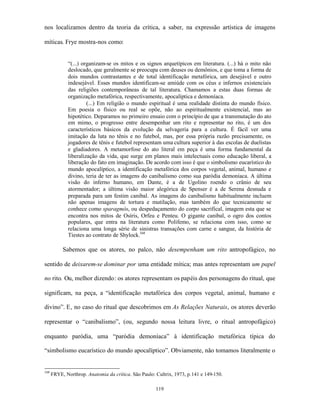 nos localizamos dentro da teoria da crítica, a saber, na expressão artística de imagens

míticas. Frye mostra-nos como:


             “(...) organizam-se os mitos e os signos arquetípicos em literatura. (...) há o mito não
             deslocado, que geralmente se preocupa com deuses ou demônios, e que toma a forma de
             dois mundos contrastantes e de total identificação metafórica, um desejável e outro
             indesejável. Esses mundos identificam-se amiúde com os céus e infernos existenciais
             das religiões contemporâneas de tal literatura. Chamamos a estas duas formas de
             organização metafórica, respectivamente, apocalíptica e demoníaca.
                      (...) Em religião o mundo espiritual é uma realidade distinta do mundo físico.
             Em poesia o físico ou real se opõe, não ao espiritualmente existencial, mas ao
             hipotético. Deparamos no primeiro ensaio com o princípio de que a transmutação do ato
             em mimo, o progresso entre desempenhar um rito e representar no rito, é um dos
             característicos básicos da evolução da selvageria para a cultura. É fácil ver uma
             imitação da luta no tênis e no futebol, mas, por essa própria razão precisamente, os
             jogadores de tênis e futebol representam uma cultura superior à das escolas de duelistas
             e gladiadores. A metamorfose do ato literal em peça é uma forma fundamental da
             liberalização da vida, que surge em planos mais intelectuais como educação liberal, a
             liberação do fato em imaginação. De acordo com isso é que o simbolismo eucarístico do
             mundo apocalíptico, a identificação metafórica dos corpos vegetal, animal, humano e
             divino, teria de ter as imagens do canibalismo como sua paródia demoníaca. A última
             visão do inferno humano, em Dante, é a de Ugolino roendo o crânio de seu
             atormentador; a última visão maior alegórica de Spenser é a de Serena desnuda e
             preparada para um festim canibal. As imagens do canibalismo habitualmente incluem
             não apenas imagens de tortura e mutilação, mas também do que tecnicamente se
             conhece como sparagmós, ou despedaçamento do corpo sacrifical, imagem esta que se
             encontra nos mitos de Osíris, Orfeu e Penteu. O gigante canibal, o ogro dos contos
             populares, que entra na literatura como Polifemo, se relaciona com isso, como se
             relaciona uma longa série de sinistras transações com carne e sangue, da história de
             Tiestes ao contrato de Shylock.168

           Sabemos que os atores, no palco, não desempenham um rito antropofágico, no

sentido de deixarem-se dominar por uma entidade mítica; mas antes representam um papel

no rito. Ou, melhor dizendo: os atores representam os papéis dos personagens do ritual, que

significam, na peça, a “identificação metafórica dos corpos vegetal, animal, humano e

divino”. E, no caso do ritual que descobrimos em As Relações Naturais, os atores deverão

representar o “canibalismo”, (ou, segundo nossa leitura livre, o ritual antropofágico)

enquanto paródia, uma “paródia demoníaca” à identificação metafórica típica do

“simbolismo eucarístico do mundo apocalíptico”. Obviamente, não tomamos literalmente o


168
      FRYE, Northrop. Anatomia da crítica. São Paulo: Cultrix, 1973, p.141 e 149-150.

                                                      119
 