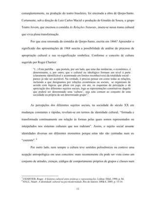 conseqüentemente, na produção do teatro brasileiro, foi encenada a obra de Qorpo-Santo.

Certamente, sob a direção de Luiz Carlos Maciel e produção de Ginaldo de Souza, o grupo

Teatro Jovem, que encenou a comédia As Relações Naturais, insere-se nessa trama cultural

que vivia plena transformação.

           Por que essa retomada da comédia de Qorpo-Santo, escrita em 1866? Apreender o

significado das apresentações de 1968 suscita a possibilidade de análise do processo de

apropriação cultural e sua re-significação simbólica. Conforme o conceito de cultura

sugerido por Roger Chartier:

             “(...) Esta partilha – que postula, por um lado, que uma das instâncias, o econômico, é
             determinante, e, por outro, que o cultural ou ideológico formam um nível à parte
             (claramente identificável e acantonado em limites reconhecíveis) da totalidade social –
             parece já não ser aceitável. Na verdade, é preciso pensar em como todas as relações,
             incluindo a que designamos por relações econômicas ou sociais, se organizam de
             acordo com lógicas que põem em jogo, em ato, os esquemas de percepção e de
             apreciação dos diferentes sujeitos sociais, logo as representações constitutivas daquilo
             que poderá ser denominado uma ‘cultura’, seja esta comum ao conjunto de uma
             sociedade ou própria de um determinado grupo”.7


           As percepções dos diferentes sujeitos sociais, na sociedade do século XX em

mudanças constantes e rápidas, revelam-se em termos da identidade cultural, “formada e

transformada continuamente em relação às formas pelas quais somos representados ou

interpelados nos sistemas culturais que nos rodeiam”. Assim, o sujeito social assume

identidades diversas em diferentes momentos porque estas não são centradas num eu

“coerente”. 8

           Por outro lado, nem sempre a cultura teve sentidos polissêmicos ou conteve uma

acepção antropológica em seus conceitos: mais recentemente ela pode ser vista como um

conjunto de atitudes, crenças, códigos de comportamento próprios de grupos e classes num




7
    CHARTIER, Roger. A história cultural entre práticas e representações. Lisboa: Difel, 1990, p. 66.
8
    HALL, Stuart. A identidade cultural na pós-modernidade. Rio de Janeiro: DP&A, 2005, p. 13-14.

                                                       12
 