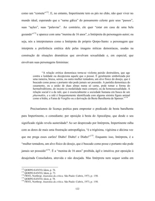 como um “cometa”172. E, no entanto, Impertinente tem os pés no chão, não quer viver no

mundo ideal, esperando que a “sarna gálica” do pensamento celeste guie seus “passos”,

suas “ações”, suas “palavras”. Ao contrário, ele quer “estar em casa de uma bela

gozando”173 e aparece com uma “menina de 16 anos”, a Intérpreta do personagem-autor; ou

seja, nós a interpretamos como a Intérpreta do próprio Qorpo-Santo: a personagem que

interpreta a preferência estética dele pelas imagens míticas demoníacas, usadas na

construção de situações dramáticas que envolvam sexualidade e, em especial, que

envolvam suas personagens femininas:


                   “A relação erótica demoníaca torna-se violenta paixão destruidora, que age
           contra a lealdade ou decepciona aquele que a possui. É geralmente simbolizada por
           uma rameira, bruxa, sereia, ou outra mulher tentadora, um alvo físico do desejo, que é
           buscado como posse e portanto não pode jamais ser possuído. A paródia demoníaca do
           casamento, ou a união de duas almas numa só carne, pode tomar a forma do
           hermafroditismo, do incesto (a modalidade mais comum), ou da homossexualidade. A
           relação social é a da ralé, que é essencialmente a sociedade humana em busca de um
           pharmakós, e a ralé é frequentemente identificada com alguma sinistra figura animal
           como a hidra, a Fama de Vergílio ou a derivação da Besta Barulhenta de Spenser.”174


        Precisaríamos de licença poética para emprestar o predicado de besta barulhenta

para Impertinente, o comediante; por oposição à besta do Apocalipse, que desde o seu

significado rígido revela austeridade? Ao ser desprezado por Intérpreta, Impertinente ralha

com as dores de mais uma frustração antropofágica, “é a trigésima, vigésima e décima vez

que me prega esses carões! Diabo! Diabo! e Diabo!”175. Enquanto isso, Intérpreta, é a

“mulher tentadora, um alvo físico do desejo, que é buscado como posse e portanto não pode

jamais ser possuído”176 . É a “menina de 16 anos” proibida, ágil e intuitiva; por oposição à

desajeitada Consoladora, atrevida e não desejada. Mas Intérpreta nem sequer sonha em


172
    QORPO-SANTO, Idem, p. 76.
173
    QORPO-SANTO, Idem, p. 73.
174
    FRYE, Northrop. Anatomia da crítica. São Paulo: Cultrix, 1973, p.: 150.
175
    QORPO-SANTO, Idem, p. 78.
176
    FRYE, Northrop. Anatomia da crítica. São Paulo: Cultrix, 1973, p.: 150.

                                                    122
 