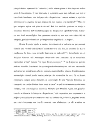 competir com a suposta rival Consoladora, muito menos quando o bem disputado seria o

amor de Impertinente. É para interpretar o sentimento geral das mulheres para com o

comediante barulhento, que Intérpreta diz a Impertinente: “vou-me embora; e aqui não

entro mais; o Sr. enganou-me: quis enganar-me, mas enganou-se a si próprio!”177 Mas, por

que Intérpreta aplica esta pena ao escritor? Por dois motivos: primeiro ele renega a

consolação filosófica da Consoladora; depois ele deseja comer a proibida “ovelha merina”

em um ritual antropofágico. Ora, prestemos atenção ao que vem antes desta fala de

Intérpreta, para descobrirmos em quê Impertinente “enganou-se a si próprio”.

       Depois de muito bajular a menina, Impertinente dá a indicação de que pretende

oferecer uma “ovelha” em sacrifício, e ainda fazê-lo a cada mês, ou conforme ele diz: “a

escolha que fiz hoje, e que pretendo fazer uma em cada mês”178. Qorpo-Santo, em As

Relações Naturais, cria personagens observando estes caracteres: 1) os masculinos,
                                                                    179
representam a “ralé” humana “em busca de um pharmakós”                 , ou da posse do que não

pode ser possuído; 2) a maioria das personagens femininas desejam, cada uma a seu modo,

quebrar as leis contrárias às relações naturais, encaminhando a situação dramática para a

antropofagia cultural, sendo motivo principal das revoluções da peça; 3) os demais

personagens surgem como elementos da composição de uma “paródia demoníaca do

casamento, ou a união de duas almas numa só carne”, a qual tem seu caso exemplar nesta

comédia, com a insinuação do incesto de Malherbe com Mildona. Agora, sim, podemos

entender a afirmação de Intérpreta a Impertinente, “quis enganar-me, mas enganou-se a si

próprio”; ela quer dizer que: ele buscava nela tão somente um pharmakós, fingindo, porém,

que estava interessado nas relações naturais; mas, obviamente, ela não acreditou na


177
    QORPO-SANTO, Idem, p. 77.
178
    QORPO-SANTO, Idem, p. 76.
179
    “Pharmakós – Personagem, numa ficção irônica, que faz o papel de bode expiatório ou vítima
arbitrariamente escolhida.” (FRYE, Northrop. Anatomia da crítica. São Paulo: Cultrix, 1973, p.: 362.

                                                123
 