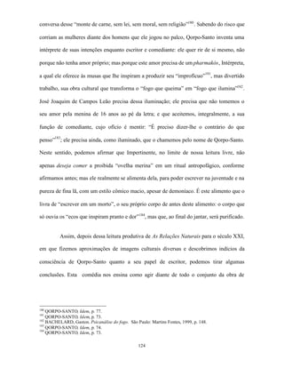 conversa desse “monte de carne, sem lei, sem moral, sem religião”180 . Sabendo do risco que

corriam as mulheres diante dos homens que ele jogou no palco, Qorpo-Santo inventa uma

intérprete de suas intenções enquanto escritor e comediante: ele quer rir de si mesmo, não

porque não tenha amor próprio; mas porque este amor precisa de um pharmakós, Intérpreta,

a qual ele oferece às musas que lhe inspiram a produzir seu “improfícuo”181, mas divertido

trabalho, sua obra cultural que transforma o “fogo que queima” em “fogo que ilumina”182 .

José Joaquim de Campos Leão precisa dessa iluminação; ele precisa que não tomemos o

seu amor pela menina de 16 anos ao pé da letra; e que aceitemos, integralmente, a sua

função de comediante, cujo ofício é mentir: “É preciso dizer-lhe o contrário do que

penso”183; ele precisa ainda, como iluminado, que o chamemos pelo nome de Qorpo-Santo.

Neste sentido, podemos afirmar que Impertinente, no limite de nossa leitura livre, não

apenas deseja comer a proibida “ovelha merina” em um ritual antropofágico, conforme

afirmamos antes; mas ele realmente se alimenta dela, para poder escrever na juventude e na

pureza de fina lã, com um estilo cômico macio, apesar de demoníaco. É este alimento que o

livra de “escrever em um morto”, o seu próprio corpo de antes deste alimento: o corpo que

só ouvia os “ecos que inspiram pranto e dor” 184, mas que, ao final do jantar, será purificado.


          Assim, depois dessa leitura produtiva de As Relações Naturais para o século XXI,

em que fizemos aproximações de imagens culturais diversas e descobrimos indícios da

consciência de Qorpo-Santo quanto a seu papel de escritor, podemos tirar algumas

conclusões. Esta comédia nos ensina como agir diante de todo o conjunto da obra de




180
    QORPO-SANTO, Idem, p. 77.
181
    QORPO-SANTO, Idem, p. 73.
182
    BACHELARD, Gaston. Psicanálise do fogo. São Paulo: Martins Fontes, 1999, p. 148.
183
    QORPO-SANTO, Idem, p. 74.
184
    QORPO-SANTO, Idem, p. 73.

                                                 124
 