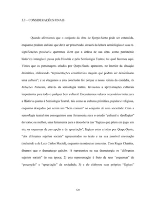 3.3 – CONSIDERAÇÕES FINAIS




       Quando afirmamos que o conjunto da obra de Qorpo-Santo pode ser entendida,

enquanto produto cultural que deve ser preservado, através da leitura semiológica e suas re-

significações possíveis; queremos dizer que a defesa de sua obra, como patrimônio

histórico intangível, passa pela História e pela Semiologia Teatral, tal qual fazemos aqui.

Vimos que os personagens criados por Qorpo-Santo aparecem, no interior da situação

dramática, elaborando “representações constitutivas daquilo que poderá ser denominado

uma cultura”; e se chegamos a esta conclusão foi porque a nossa leitura da comédia, As

Relações Naturais, através da semiologia teatral, levou-nos a aproximações culturais

importantes para todo e qualquer bem cultural. Encontramos valores necessários tanto para

a História quanto à Semiologia Teatral, tais como as culturas primitiva, popular e religiosa,

enquanto desejadas por serem um “bem comum” ao conjunto de uma sociedade. Com a

semiologia teatral nós conseguimos uma ferramenta para o estudo “cultural e ideológico”

do texto; ou melhor, uma ferramenta para a descoberta das “lógicas que põem em jogo, em

ato, os esquemas de percepção e de apreciação”, lógicas estas criadas por Qorpo-Santo,

“dos diferentes sujeitos sociais” representados no texto e na sua possível encenação

(incluindo a de Luiz Carlos Maciel), enquanto ocorrências concretas. Com Roger Chartier,

diremos que o dramaturgo gaúcho: 1) representou na sua dramaturgia os “diferentes

sujeitos sociais” de sua época; 2) esta representação é fruto de seus “esquemas” de

“percepção” e “apreciação” da sociedade; 3) e ele elaborou suas próprias “lógicas”




                                             126
 