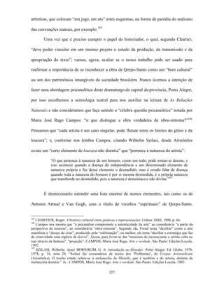 artísticas, que colocam “em jogo, em ato” estes esquemas, na forma de paródia do realismo

das convenções teatrais, por exemplo. 185

        Uma vez que é preciso cumprir o papel do historiador, o qual, segundo Chartier,

“deve poder vincular em um mesmo projeto o estudo da produção, da transmissão e da

apropriação do texto”; vamos, agora, avaliar se o nosso trabalho pode ser usado para

reafirmar a importância de se reconhecer a obra de Qorpo-Santo como um “bem cultural”

ou um dos patrimônios intangíveis da sociedade brasileira. Nunca tivemos a intenção de

fazer uma abordagem psicanalítica deste dramaturgo da capital da província, Porto Alegre,

por isso escolhemos a semiologia teatral para nos auxiliar na leitura de As Relações

Naturais; e não consideramos que faça sentido a “célebre questão psicanalítica” notada por

Maria José Rago Campos: “o que distingue a obra verdadeira da obra-sintoma?”186

Pensamos que “cada artista é um caso singular, pode flutuar entre os limites do gênio e da

loucura”; e, conforme nos lembra Campos, citando Wilhelm Szilasi, desde Aristóteles

existe um “certo elemento de loucura não doentia” que “pertence à natureza do artista”:

             “O que pertence à natureza de um homem, como um todo, pode tornar-se doente, e
             isso acontece quando a doença dá independência a um determinado elemento de
             natureza própria e faz desse elemento o desmedido; mas é errado falar de doença
             quando toda a natureza do homem é por si mesma desmedida, é a própria natureza
             que transborda no desmedido, pois a natureza é demoníaca e não divina.”187


        É desnecessário estender uma lista enorme de nomes eminentes, tais como os de

Antonin Artaud e Van Gogh, com o título de vizinhos “espirituais” de Qorpo-Santo.


185
    CHARTIER, Roger. A história cultural entre práticas e representações. Lisboa: Difel, 1990, p. 66.
186
    Campos nos mostra que “a psicanálise compromete a autenticidade da arte” ao considerá-la “a partir da
perspectiva da neurose”, ao considerá-la “obra-sintoma”. Segundo ela, Freud tenta “decifrar” como a arte
manifesta o “desejo de criar”, produzido pela “sublimação”; ou melhor, ele tenta “decifrar a estratégia que faz
da criatividade uma espécie de desvio”. Assim, para livrar-se das “neuroses do inconsciente o artista volta ao
real através da fantasia”, “projeção”. CAMPOS, Maria José Rago. Arte e verdade. São Paulo: Edições Loyola,
1992.
187
    SZILASI, Wilhelm. Apud. BORNHEIM, G. A. Introdução ao filosofar. Porto Alegre: Ed. Globo, 1978,
1978, p. 16, nota 24. “Szilasi faz comentários de textos dos ‘Problemas’, do Corpus Aristotelicum
(Aristóteles). O trecho citado refere-se à melancolia do filósofo, que é também a do artista, distinta da
melancolia doentia.” In.: CAMPOS, Maria José Rago. Arte e verdade. São Paulo: Edições Loyola, 1992.

                                                     127
 