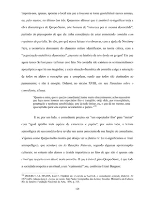 Importa-nos, apenas, apontar o local em que a loucura se torna genialidade nestes autores,

ou, pelo menos, no último dos três. Queremos afirmar que é possível re-significar toda a

obra dramatúrgica de Qorpo-Santo, este homem de “natureza por si mesma desmedida”,

partindo do pressuposto de que ele tinha consciência de estar cometendo comédia com

requintes de paródia. Se não, por quê nossa leitura iria observar, com a ajuda de Northrop

Frye, a ocorrência dominante do elemento mítico identificado, na teoria crítica, com a

“organização metafórica demoníaca”, presente na história da arte desde os gregos? Eis que

agora temos Szilasi para reafirmar esse fato. Na comédia não existem os sentimentalismos

apocalípticos que há nas tragédias; e cada situação dramática da comédia exige a saturação

de todos os afetos e sensações que a compõem, sendo que todos são destinados ao

pensamento; e não à emoção. Diderot, no século XVIII, em seu Paradoxo sobre o

comediante, afirma:

          “Quanto a mim, quero que [o comediante] tenha muito discernimento; acho necessário
          que haja nesse homem um espectador frio e tranqüilo; exijo dele, por conseqüência,
          penetração e nenhuma sensibilidade, arte de tudo imitar, ou, o que dá no mesmo, uma
          igual aptidão para toda espécie de caracteres e papéis.”188


           E se, por um lado, o comediante precisa ser “um espectador frio” para “imitar”

com “igual aptidão toda espécie de caracteres e papéis”; por outro lado, a leitura

semiológica de sua comédia deve revelar um autor consciente de sua função de comediante.

Vejamos como Qorpo-Santo mostra que deseja ver a platéia rir. Já re-significamos o ritual

antropofágico, que acontece em As Relações Naturais, segundo algumas aproximações

culturais; no entanto não demos a devida importância ao fato de que não é apenas este

ritual que respeita a um ritual, nesta comédia. O que é risível, para Qorpo-Santo, é que toda

a sociedade respeita a um ritual, a um “cerimonial”; ou, conforme Henri Bergson:

188
   DIDEROT. Cf. MATOS, Luiz F. Franklin de. A careta de Garrick, o comediante segundo Diderot. In:
NOVAES, Adauto (org.). A crise da razão. São Paulo: Companhia das Letras; Brasília: Ministério da Cultura;
Rio de Janeiro: Fundação Nacional de Arte, 1996, p. 315.

                                                   128
 