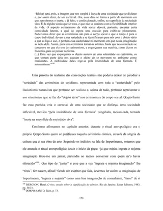 “Risível será, pois, a imagem que nos surgirá à idéia de uma sociedade que se disfarce
          e, por assim dizer, de um carnaval. Ora, essa idéia se forma a partir do momento em
          que percebemos o inerte, o já feito, o confeccionado, enfim, na superfície da sociedade
          viva. É da rigidez ainda que se trata, e que não se coaduna com a flexibilidade interior
          da vida. O aspecto cerimonioso da vida social deverá, portanto, encerrar certa
          comicidade latente, a qual só espera uma ocasião para exibir-se plenamente.
          Poderíamos dizer que as cerimônias são para o corpo social o que a roupa é para o
          corpo individual: devem a sua seriedade a se identificarem para nós com o objeto sério
          a que as liga o uso, e perdem essa austeridade no momento em que nossa imaginação
          as isola dele. Assim, para uma cerimônia tornar-se cômica, basta que nossa atenção se
          concentre no que ela tem de cerimonioso, e esqueçamos sua matéria, como dizem os
          filósofos, para só pensar na forma.
          (...) Uma vez que esqueçamos o objeto austero de uma solenidade ou cerimônia, os
          que tomam parte dela nos causam o efeito de se moverem no ambiente como
          marionetes. A mobilidade deles rege-se pela imobilidade de uma fórmula. É
          automatismo.”189


        Uma paródia do realismo das convenções teatrais não poderia deixar de parodiar a

“seriedade” das cerimônias do cotidiano, representada com toda a “austeridade” pelo

ilusionismo naturalista que pretende ser realista e, acima de tudo, pretende representar o

uso ritualístico que se faz do “objeto sério” nos cerimoniais do corpo social. Qorpo-Santo

faz essa paródia, cria o carnaval de uma sociedade que se disfarça, uma sociedade

inflexível, movida “pela imobilidade de uma fórmula” congelada, mecanizada, tornada

“inerte na superfície da sociedade viva”.

        Conforme afirmamos no capítulo anterior, durante o ritual antropofágico era o

próprio Qorpo-Santo quem se purificava naquela cerimônia cômica, através da alegria da

cultura que é sua obra de arte. Seguindo os indícios na fala de Impertinente, notamos que

ele anuncia o ritual antropofágico desde o início da peça: “já que minha ingrata e nojenta

imaginação tirou-me um jantar, pretendia ao menos conversar com quem m’o havia

oferecido”190. Que tipo de “jantar” é esse que a sua “ingrata e nojenta imaginação” lhe

“tirou”, fez nascer, afinal? Sendo um escritor que fala, devemos ler assim: a imaginação de

Impertinente, “ingrata e nojenta” como uma boa imaginação de comediante, “tirou” de si
189
    BERGSON, Henri. O riso, ensaio sobre a significação do cômico. Rio de Janeiro: Zahar Editores, 1983,
pp. 30-31.
190
    QORPO-SANTO, Idem, p. 73.

                                                  129
 