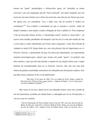 mesma um “jantar” antropofágico e ofereceu-lhe; agora, ele “pretendia ao menos

conversar” com esta imaginação que lhe “havia oferecido” este jantar medonho; por isso

escreverá, um tanto irritado com o ofício mas escreverá, uma obra de arte. Parece que resta-

lhe apenas isso, ser comediante: “leve o diabo essa vida de escritor! É melhor ser

comediante!”191 Fica evidente a contradição em que se encontra o escritor: sendo ele

próprio irritadiço e mau amado; e tendo a obrigação de fazer o público rir. Para compensar

o fato de não poder efetuar, de fato, a “antropofagia carnal”, restrita às “puras elites”; ele

escreve uma comédia, parodiando este banquete “que traz em si o mais alto sentido da vida

e evita todos os males identificados por Freud, males catequistas”, como diria Oswald de

Andrade no século XX. Qorpo-Santo faz, com esta primeira fala de Impertinente em As

Relações Naturais, a apresentação da peça. Ele deixa que Impertinente, seu representante

enquanto personagem-autor, anuncie que, mesmo sem poder “gozar”, vai produzir uma

obra cultural; e, para que não haja dúvidas a respeito da sua relação íntima com o tempo

histórico do incompreendido autor de As Relações Naturais, fala, não sem uma dose

cômica de paródia à austeridade cerimoniosa dos cabeçalhos dos documentos médicos. Sem

que haja esforço, podemos rir da voz de Impertinente:

                   “São hoje 14 de maio de 1866, Vivo na cidade de Porto Alegre, capital da
            Província de S. Pedro do Sul; e para muitos, – Império do Brasil... Já se vê pois que é
            isto uma verdadeira comédia!” 192


          Mas vamos rir de novo, depois de ler um cabeçalho austero como este, retirado de

um dos documentos recebidos por Qorpo-Santo e catalogados por ele na Ensiqlopédia, o

Auto de exame de sanidade:

            “Ano do Nascimento de Nosso Senhor Jesus Cristo de 1867, aos nove dias do mês de
            Março do dito ano, nesta leal e valorosa cidade de Porto Alegre, em casa da residência
            do juiz de órfãos o Dr. Augusto César de Pádua Fleury, onde eu escrivão vim, e

191
      QORPO-SANTO, Idem, p. 73.
192
      QORPO-SANTO, Idem, p. 73.

                                                 130
 
