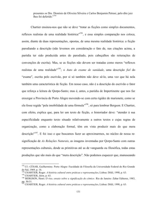 presentes os Drs. Dionísio de Oliveira Silveira e Carlos Benjamin Petrasi, pelo dito juiz
          lhes foi deferido.”193


        Chartier ensinou-nos que não se deve “tratar as ficções como simples documentos,

reflexos realistas de uma realidade histórica”194 , e essa simples comparação nos coloca,

assim, diante de duas representações, opostas, de uma mesma realidade histórica: a ficção

parodiando a descrição (não levemos em consideração o fato de, nas citações acima, a

paródia ter sido produzida antes do parodiado, pois cabeçalhos são reiterações de

convenções de escrita). Mas, se as ficções não devem ser tratadas como meros “reflexos

realistas de uma realidade”195; o Auto de exame de sanidade, uma descrição fiel do

“exame”, escrita pelo escrivão, por si só também não deve sê-lo, uma vez que há nela

também uma característica de ficção. Em nosso caso, não é a descrição do escrivão o fator

que reforça a leitura de Qorpo-Santo; mas é, antes, a paródia de Impertinente que nos faz

enxergar a Província de Porto Alegre movendo-se com certa rigidez de marionete, como se

ela fosse regida “pela imobilidade de uma fórmula”196 , só para lembrar Bergson. E Chartier,

com efeito, explica que, para ler um texto de ficção, o historiador deve: “atender à sua

especificidade enquanto texto situado relativamente a outros textos e cujas regras de

organização, como a elaboração formal, têm em vista produzir mais do que mera

descrição”197. E foi isso o que buscamos fazer ao aproximarmos, no núcleo de nossa re-

significação de As Relações Naturais, as imagens inventadas por Qorpo-Santo com outras

representações culturais, desde as primitivas até as de vanguarda ou filosófica, todas estas

produções que são mais do que “mera descrição”. Não podemos esquecer que, manuseando


193
    Cf.: CÉSAR, Guilhermino. Porto Alegre: Faculdade de Filosofia da Universidade Federal do Rio Grande
do Sul, 1969, p. 16.
194
    CHARTIER, Roger. A história cultural entre práticas e representações. Lisboa: Difel, 1990, p. 63.
195
    CHARTIER, Idem, p. 63.
196
    BERGSON, Henri. O riso, ensaio sobre a significação do cômico. Rio de Janeiro: Zahar Editores, 1983,
pp. 30-31.
197
    CHARTIER, Roger. A história cultural entre práticas e representações. Lisboa: Difel, 1990, p. 63.

                                                  131
 