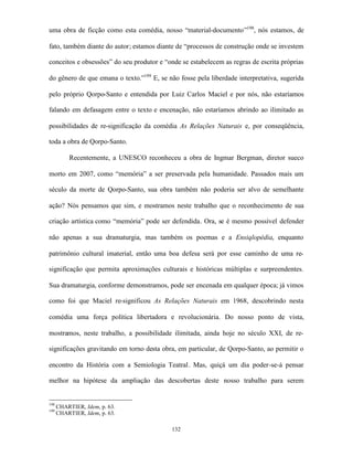 uma obra de ficção como esta comédia, nosso “material-documento”198, nós estamos, de

fato, também diante do autor; estamos diante de “processos de construção onde se investem

conceitos e obsessões” do seu produtor e “onde se estabelecem as regras de escrita próprias

do gênero de que emana o texto.”199 E, se não fosse pela liberdade interpretativa, sugerida

pelo próprio Qorpo-Santo e entendida por Luiz Carlos Maciel e por nós, não estaríamos

falando em defasagem entre o texto e encenação, não estaríamos abrindo ao ilimitado as

possibilidades de re-significação da comédia As Relações Naturais e, por conseqüência,

toda a obra de Qorpo-Santo.

          Recentemente, a UNESCO reconheceu a obra de Ingmar Bergman, diretor sueco

morto em 2007, como “memória” a ser preservada pela humanidade. Passados mais um

século da morte de Qorpo-Santo, sua obra também não poderia ser alvo de semelhante

ação? Nós pensamos que sim, e mostramos neste trabalho que o reconhecimento de sua

criação artística como “memória” pode ser defendida. Ora, se é mesmo possível defender

não apenas a sua dramaturgia, mas também os poemas e a Ensiqlopédia, enquanto

patrimônio cultural imaterial, então uma boa defesa será por esse caminho de uma re-

significação que permita aproximações culturais e históricas múltiplas e surpreendentes.

Sua dramaturgia, conforme demonstramos, pode ser encenada em qualquer época; já vimos

como foi que Maciel re-significou As Relações Naturais em 1968, descobrindo nesta

comédia uma força política libertadora e revolucionária. Do nosso ponto de vista,

mostramos, neste trabalho, a possibilidade ilimitada, ainda hoje no século XXI, de re-

significações gravitando em torno desta obra, em particular, de Qorpo-Santo, ao permitir o

encontro da História com a Semiologia Teatral. Mas, quiçá um dia poder-se-á pensar

melhor na hipótese da ampliação das descobertas deste nosso trabalho para serem


198
      CHARTIER, Idem, p. 63.
199
      CHARTIER, Idem, p. 63.

                                           132
 