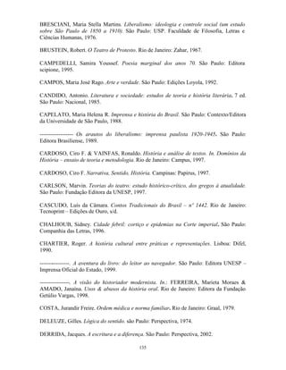 BRESCIANI, Maria Stella Martins. Liberalismo: ideologia e controle social (um estudo
sobre São Paulo de 1850 a 1910). São Paulo: USP. Faculdade de Filosofia, Letras e
Ciências Humanas, 1976.

BRUSTEIN, Robert. O Teatro de Protesto. Rio de Janeiro: Zahar, 1967.

CAMPEDELLI, Samira Youssef. Poesia marginal dos anos 70. São Paulo: Editora
scipione, 1995.

CAMPOS, Maria José Rago. Arte e verdade. São Paulo: Edições Loyola, 1992.

CANDIDO, Antonio. Literatura e sociedade: estudos de teoria e história literária. 7 ed.
São Paulo: Nacional, 1985.

CAPELATO, Maria Helena R. Imprensa e história do Brasil. São Paulo: Contexto/Editora
da Universidade de São Paulo, 1988.

------------------ Os arautos do liberalismo: imprensa paulista 1920-1945. São Paulo:
Editora Brasiliense, 1989.

CARDOSO, Ciro F. & VAINFAS, Ronaldo. História e análise de textos. In. Domínios da
História – ensaio de teoria e metodologia. Rio de Janeiro: Campus, 1997.

CARDOSO, Ciro F. Narrativa, Sentido, História. Campinas: Papirus, 1997.

CARLSON, Marvin. Teorias do teatro: estudo histórico-crítico, dos gregos à atualidade.
São Paulo: Fundação Editora da UNESP, 1997.

CASCUDO, Luís da Câmara. Contos Tradicionais do Brasil – nº 1442. Rio de Janeiro:
Tecnoprint – Edições de Ouro, s/d.

CHALHOUB, Sidney. Cidade febril: cortiço e epidemias na Corte imperial. São Paulo:
Companhia das Letras, 1996.

CHARTIER, Roger. A história cultural entre práticas e representações. Lisboa: Difel,
1990.

----------------. A aventura do livro: do leitor ao navegador. São Paulo: Editora UNESP –
Imprensa Oficial do Estado, 1999.

----------------. A visão do historiador modernista. In.: FERREIRA, Marieta Moraes &
AMADO, Janaína. Usos & abusos da história oral. Rio de Janeiro: Editora da Fundação
Getúlio Vargas, 1998.

COSTA, Jurandir Freire. Ordem médica e norma familiar. Rio de Janeiro: Graal, 1979.

DELEUZE, Gilles. Lógica do sentido. são Paulo: Perspectiva, 1974.

DERRIDA, Jacques. A escritura e a diferença. São Paulo: Perspectiva, 2002.

                                          135
 