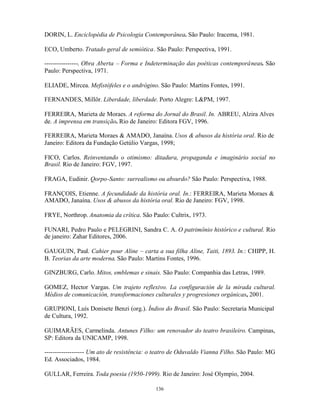 DORIN, L. Enciclopédia de Psicologia Contemporânea. São Paulo: Iracema, 1981.

ECO, Umberto. Tratado geral de semiótica. São Paulo: Perspectiva, 1991.

----------------. Obra Aberta – Forma e Indeterminação das poéticas contemporâneas. São
Paulo: Perspectiva, 1971.

ELIADE, Mircea. Mefistófeles e o andrógino. São Paulo: Martins Fontes, 1991.

FERNANDES, Millôr. Liberdade, liberdade. Porto Alegre: L&PM, 1997.

FERREIRA, Marieta de Moraes. A reforma do Jornal do Brasil. In. ABREU, Alzira Alves
de. A imprensa em transição. Rio de Janeiro: Editora FGV, 1996.

FERREIRA, Marieta Moraes & AMADO, Janaína. Usos & abusos da história oral. Rio de
Janeiro: Editora da Fundação Getúlio Vargas, 1998;

FICO, Carlos. Reinventando o otimismo: ditadura, propaganda e imaginário social no
Brasil. Rio de Janeiro: FGV, 1997.

FRAGA, Eudinir. Qorpo-Santo: surrealismo ou absurdo? São Paulo: Perspectiva, 1988.

FRANÇOIS, Etienne. A fecundidade da história oral. In.: FERREIRA, Marieta Moraes &
AMADO, Janaína. Usos & abusos da história oral. Rio de Janeiro: FGV, 1998.

FRYE, Northrop. Anatomia da crítica. São Paulo: Cultrix, 1973.

FUNARI, Pedro Paulo e PELEGRINI, Sandra C. A. O patrimônio histórico e cultural. Rio
de janeiro: Zahar Editores, 2006.

GAUGUIN, Paul. Cahier pour Aline – carta a sua filha Aline, Taiti, 1893. In.: CHIPP, H.
B. Teorias da arte moderna. São Paulo: Martins Fontes, 1996.

GINZBURG, Carlo. Mitos, emblemas e sinais. São Paulo: Companhia das Letras, 1989.

GOMEZ, Hector Vargas. Um trajeto reflexivo. La configuración de la mirada cultural.
Médios de comunicación, transformaciones culturales y progresiones orgánicas, 2001.

GRUPIONI, Luís Donisete Benzi (org.). Índios do Brasil. São Paulo: Secretaria Municipal
de Cultura, 1992.

GUIMARÃES, Carmelinda. Antunes Filho: um renovador do teatro brasileiro. Campinas,
SP: Editora da UNICAMP, 1998.

------------------- Um ato de resistência: o teatro de Oduvaldo Vianna Filho. São Paulo: MG
Ed. Associados, 1984.

GULLAR, Ferreira. Toda poesia (1950-1999). Rio de Janeiro: José Olympio, 2004.

                                           136
 