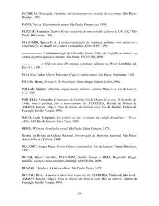PATRIOTA, Rosangela. Vianinha: um dramaturgo no coração do seu tempo. São Paulo:
Hucitec, 1999.

PAVIS, Patrice. Dicionário de teatro. São Paulo: Perspectiva, 1999.

PEIXOTO, Fernando. Teatro Oficina: trajetória de uma rebeldia cultural (1958-1982). São
Paulo: Brasiliense, 1982.

PELEGRINI, Sandra C. A. A institucionalização da violência: embates entre militares e
universitários no Brasil. In: Cultura e cidadania: ANPUH-PR, 1996.

------------------- A teledramaturgia de Oduvaldo Vianna Filho: da tragédia ao humor – a
utopia da politização do cotidiano. São Paulo: FFCH/USP, 2000.

-------------------A UNE nos anos 60: utopias e práticas políticas no Brasil. Londrina: Ed.
Da UEL, 1997.

PEREIRA, Carlos Alberto Messeder. O que é contracultura. São Paulo: Brasiliense, 1985.

PIÉRON, Henri. Dicionário de Psicologia. Porto Alegre: Editora Globo, 1966.

POLLAK, Michael. Memória, esquecimento, silêncio - estudos Históricos. Rio de Janeiro,
v. 2, 1989.

PORTELLI, Alessandro. O massacre de Civitella Val di Chiano (Toscana, 29 de junho de
1944): mito e política, luto e senso-comum. In.: FERREIRA, Marieta de Moraes &
AMADO, Janaína (Orgs.). Usos & abusos da história oral. Rio de Janeiro: Editora da
Fundação Getúlio Vargas, 1998.

RAGO, Luzia Margareth. Do cabaré ao lar: a utopia da cidade disciplinar – Brasil
1890/1930. Rio de Janeiro: Paz e Terra, 1985.

REICH, Wilhelm. Revolução sexual. São Paulo: Zahar Editores, 1979.

Revista de Defesa da Cultura Nacional. Preservação da Memória Nacional. São Paulo:
Artes Gráficas e Editora, 1984.

ROUANET, Sérgio Paulo. Teoria Crítica e psicanálise. Rio de Janeiro: Tempo Brasileiro,
1986.

ROLIM, Rivail Carvalho, PELEGRINI, Sandra Araújo e DIAS, Reginaldo (Orgs).
História, espaço e meio ambiente. Maringá: ANPUH-PR, 2000.

ROSZAK, Theodore. A Contracultura. São Paulo: Vozes, 1972.

ROUSSO, Henry. A memória não é mais o que era. In.: FERREIRA, Marieta de Moraes &
AMADO, Janaína (Orgs.). Usos & abusos da história oral. Rio de Janeiro: Editora da
Fundação Getúlio Vargas, 1998.


                                           138
 