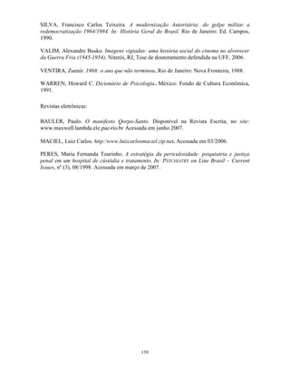 SILVA, Francisco Carlos Teixeira. A modernização Autoritária: do golpe militar a
redemocratização 1964/1984. In: História Geral do Brasil. Rio de Janeiro: Ed. Campos,
1990.

VALIM, Alexandre Busko. Imagens vigiadas: uma história social do cinema no alvorecer
da Guerra Fria (1945-1954). Niterói, RJ, Tese de doutoramento defendida na UFF, 2006.

VENTIRA, Zuenir. 1968: o ano que não terminou. Rio de Janeiro: Nova Fronteira, 1988.

WARREN, Howard C. Dicionário de Psicologia. México: Fondo de Cultura Econômica,
1991.

Revistas eletrônicas:

BAULER, Paulo. O manifesto Qorpo-Santo. Disponível na Revista Escrita, no site:
www.maxwell.lambda.ele.puc-rio.br Acessada em junho 2007.

MACIEL, Luiz Carlos. http:/www.luizcarlosmaciel.zip.net. Acessada em 03/2006.

PERES, Maria Fernanda Tourinho. A estratégia da periculosidade: psiquiatria e justiça
penal em um hospital de cústódia e tratamento. In: PSYCHIATRY on Line Brasil – Current
Issues, nº (3), 08/1998. Acessada em março de 2007.




                                         139
 