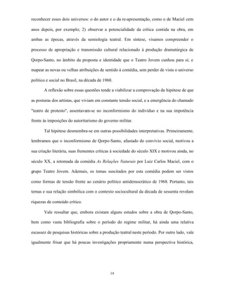 reconhecer esses dois universos: o do autor e o da re-apresentação, como o de Maciel cem

anos depois, por exemplo; 2) observar a potencialidade da crítica contida na obra, em

ambas as épocas, através da semiologia teatral. Em síntese, visamos compreender o

processo de apropriação e transmissão cultural relacionado à produção dramatúrgica de

Qorpo-Santo, no âmbito da proposta e identidade que o Teatro Jovem cunhou para si; e

mapear as novas ou velhas atribuições de sentido à comédia, sem perder de vista o universo

político e social no Brasil, na década de 1960.

       A reflexão sobre essas questões tende a viabilizar a comprovação da hipótese de que

as posturas dos artistas, que viviam em constante tensão social, e a emergência do chamado

"teatro de protesto", assentavam-se no inconformismo do indivíduo e na sua impotência

frente às imposições do autoritarismo do governo militar.

       Tal hipótese desmembra-se em outras possibilidades interpretativas. Primeiramente,

lembramos que o inconformismo de Qorpo-Santo, afastado do convívio social, motivou a

sua criação literária, suas frementes críticas à sociedade do século XIX e motivou ainda, no

século XX, a retomada da comédia As Relações Naturais por Luiz Carlos Maciel, com o

grupo Teatro Jovem. Ademais, os temas suscitados por esta comédia podem ser vistos

como formas de tensão frente ao cenário político antidemocrático de 1968. Portanto, tais

temas e sua relação simbólica com o contexto sociocultural da década de sessenta revelam

riquezas de conteúdo crítico.

       Vale ressaltar que, embora existam alguns estudos sobre a obra de Qorpo-Santo,

bem como vasta bibliografia sobre o período do regime militar, há ainda uma relativa

escassez de pesquisas históricas sobre a produção teatral neste período. Por outro lado, vale

igualmente frisar que há poucas investigações propriamente numa perspectiva histórica,




                                             14
 