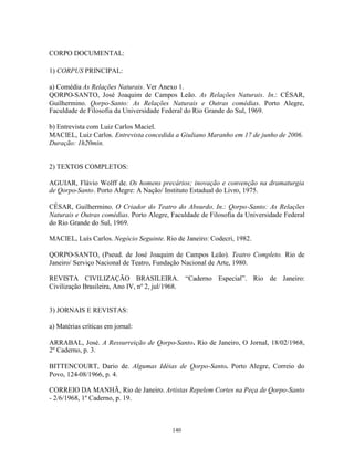 CORPO DOCUMENTAL:

1) CORPUS PRINCIPAL:

a) Comédia As Relações Naturais. Ver Anexo 1.
QORPO-SANTO, José Joaquim de Campos Leão. As Relações Naturais. In.: CÉSAR,
Guilhermino. Qorpo-Santo: As Relações Naturais e Outras comédias. Porto Alegre,
Faculdade de Filosofia da Universidade Federal do Rio Grande do Sul, 1969.

b) Entrevista com Luiz Carlos Maciel.
MACIEL, Luiz Carlos. Entrevista concedida a Giuliano Maranho em 17 de junho de 2006.
Duração: 1h20min.


2) TEXTOS COMPLETOS:

AGUIAR, Flávio Wolff de. Os homens precários; inovação e convenção na dramaturgia
de Qorpo-Santo. Porto Alegre: A Nação/ Instituto Estadual do Livro, 1975.

CÉSAR, Guilhermino. O Criador do Teatro do Absurdo. In.: Qorpo-Santo: As Relações
Naturais e Outras comédias. Porto Alegre, Faculdade de Filosofia da Universidade Federal
do Rio Grande do Sul, 1969.

MACIEL, Luís Carlos. Negócio Seguinte. Rio de Janeiro: Codecri, 1982.

QORPO-SANTO, (Pseud. de José Joaquim de Campos Leão). Teatro Completo. Rio de
Janeiro/ Serviço Nacional de Teatro, Fundação Nacional de Arte, 1980.

REVISTA CIVILIZAÇÃO BRASILEIRA. “Caderno Especial”. Rio de Janeiro:
Civilização Brasileira, Ano IV, nº 2, jul/1968.


3) JORNAIS E REVISTAS:

a) Matérias críticas em jornal:

ARRABAL, José. A Ressurreição de Qorpo-Santo. Rio de Janeiro, O Jornal, 18/02/1968,
2º Caderno, p. 3.

BITTENCOURT, Dario de. Algumas Idéias de Qorpo-Santo. Porto Alegre, Correio do
Povo, 124-08/1966, p. 4.

CORREIO DA MANHÃ, Rio de Janeiro. Artistas Repelem Cortes na Peça de Qorpo-Santo
- 2/6/1968, 1º Caderno, p. 19.



                                          140
 