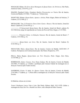 MAGALDI, Sábato. Os Erros desta Montagem de Qorpo-Santo. In: Divirta-se. São Paulo,
Jornal da Tarde, 2/10/1972, p. 43.

MAGNO, Paschoal Carlos. Estudante Quebra Preconceitos no Teatro. Rio de Janeiro,
Correio da Manhã, 2/2/1968, 1º Caderno, p. 7 (Entrevista).

MANCUSO, Delmar. Qorpo-Santo, Apenas o Artista. Porto Alegre, Diário de Notícias, 2º
Caderno, 22/12/1968, p. 2.

MICHALSKI, Yan. O Promissor Pacto Entre Gente e Boneco. Rio de Janeiro, Jornal do
Brasil. Caderno B, 25/10/1970, p. 7.
--------------. O Sensacional Qorpo-Santo. Rio de Janeiro, Jornal do Brasil, caderno B,
8/2/1968 (Este artigo foi reproduzido no Correio do Povo de Porto Alegre a 11/2/1968).


--------------. Primeira Crítica: As Relações Naturais. Rio de Janeiro, Jornal do Brasil. 1º
Caderno, 15/5/1968, p. 16.


--------------. Qorpo-Santo em Livro. Rio de Janeiro, Jornal do Brasil. Caderno B,
8/10/1969, p. 2.


PIGNATARI, Décio. Qorpo-Santo. Rio de Janeiro, Correio da Manhã, 26/03/1967, 4º
Caderno. Reimpresso em Contracomunicação. São Paulo, Perspectiva, 1971.


PILLA, Maria Regina. Qorpo-Santo em Três Direções. Porto Alegre, Zero Hora,
21/10/1966, p. 31.

RODRIGUES, Jaime. Censura, Essa Dama Indigna. Rio de Janeiro, Correio da Manhã,
5/6/1968, 2º Caderno, p. 4 (Sobre a proibição pela Censura Federal de montagem de As
Relações Naturais pelo Teatro Jovem).


SANDRONI, Cícero. S/ título. In: Quatro Cantos. Rio de Janeiro, Correio da Manhã,
21/6/1968, 1º Caderno, p. 7. (Nota sobre a montagem de As Relações Naturais pelo Teatro
Jovem).



b) Matérias críticas em revistas:

Teatro/ Realmente Louco. Veja e Leia. São Paulo, Editora Abril, 18/11/1970. (Sobre a
montagem de Hoje Sou Um, Amanhã sou Outro, sob a direção de Pedro Touron).




                                            142
 