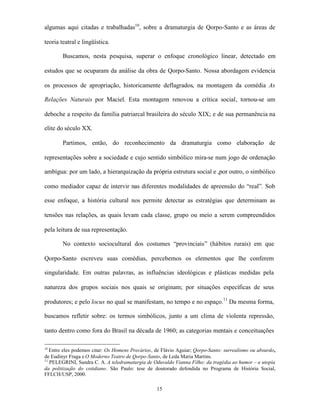 algumas aqui citadas e trabalhadas10, sobre a dramaturgia de Qorpo-Santo e as áreas de

teoria teatral e lingüística.

        Buscamos, nesta pesquisa, superar o enfoque cronológico linear, detectado em

estudos que se ocuparam da análise da obra de Qorpo-Santo. Nossa abordagem evidencia

os processos de apropriação, historicamente deflagrados, na montagem da comédia As

Relações Naturais por Maciel. Esta montagem renovou a crítica social, tornou-se um

deboche a respeito da família patriarcal brasileira do século XIX; e de sua permanência na

elite do século XX.

        Partimos, então, do reconhecimento da dramaturgia como elaboração de

representações sobre a sociedade e cujo sentido simbólico mira-se num jogo de ordenação

ambígua: por um lado, a hierarquização da própria estrutura social e ,por outro, o simbólico

como mediador capaz de intervir nas diferentes modalidades de apreensão do “real”. Sob

esse enfoque, a história cultural nos permite detectar as estratégias que determinam as

tensões nas relações, as quais levam cada classe, grupo ou meio a serem compreendidos

pela leitura de sua representação.

        No contexto sociocultural dos costumes “provinciais” (hábitos rurais) em que

Qorpo-Santo escreveu suas comédias, percebemos os elementos que lhe conferem

singularidade. Em outras palavras, as influências ideológicas e plásticas medidas pela

natureza dos grupos sociais nos quais se originam; por situações específicas de seus

produtores; e pelo locus no qual se manifestam, no tempo e no espaço.11 Da mesma forma,

buscamos refletir sobre: os termos simbólicos, junto a um clima de violenta repressão,

tanto dentro como fora do Brasil na década de 1960; as categorias mentais e conceituações

10
   Entre eles podemos citar: Os Homens Precários, de Flávio Aguiar; Qorpo-Santo: surrealismo ou absurdo,
de Eudinyr Fraga e O Moderno Teatro de Qorpo-Santo, de Leda Maria Martins.
11
   PELEGRINI, Sandra C. A. A teledramaturgia de Oduvaldo Vianna Filho: da tragédia ao humor – a utopia
da politização do cotidiano. São Paulo: tese de doutorado defendida no Programa de História Social,
FFLCH/USP, 2000.

                                                  15
 