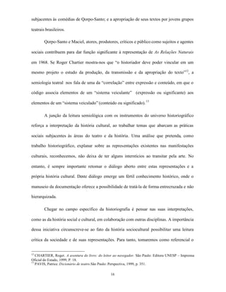 subjacentes às comédias de Qorpo-Santo; e a apropriação de seus textos por jovens grupos

teatrais brasileiros.

        Qorpo-Santo e Maciel, atores, produtores, críticos e público como sujeitos e agentes

sociais contribuem para dar função significante à representação de As Relações Naturais

em 1968. Se Roger Chartier mostra-nos que “o historiador deve poder vincular em um

mesmo projeto o estudo da produção, da transmissão e da apropriação do texto”12, a

semiologia teatral nos fala de uma da “correlação” entre expressão e conteúdo, em que o

código associa elementos de um “sistema veiculante” (expressão ou significante) aos

elementos de um “sistema veiculado” (conteúdo ou significado). 13

        A junção da leitura semiológica com os instrumentos do universo historiográfico

reforça a interpretação da história cultural, ao trabalhar temas que abarcam as práticas

sociais subjacentes às áreas do teatro e da história. Uma análise que pretenda, como

trabalho historiográfico, explanar sobre as representações existentes nas manifestações

culturais, reconhecemos, não deixa de ter alguns interstícios ao transitar pela arte. No

entanto, é sempre importante retomar o diálogo aberto entre estas representações e a

própria história cultural. Deste diálogo emerge um fértil conhecimento histórico, onde o

manuseio da documentação oferece a possibilidade de tratá-la de forma entrecruzada e não

hierarquizada.

        Chegar no campo específico da historiografia é pensar nas suas interpretações,

como as da história social e cultural, em colaboração com outras disciplinas. A importância

dessa iniciativa circunscreve-se ao fato da história sociocultural possibilitar uma leitura

crítica da sociedade e de suas representações. Para tanto, tomaremos como referencial o


12
   CHARTIER, Roger. A aventura do livro: do leitor ao navegador. São Paulo: Editora UNESP – Imprensa
Oficial do Estado, 1999, P. 18.
13
   PAVIS, Patrice. Dicionário de teatro.São Paulo: Perspectiva, 1999, p. 351.

                                                16
 