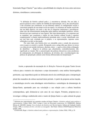 historiador Roger Chartier14 que indica a possibilidade de relações de troca entre universos

distintos, simultâneos e entrecruzados.




          “A definição de história cultural pode (...) encontrar-se alterada. Por um lado, é
          preciso pensá-la como a análise do trabalho de representação, isto é, das classificações
          e das exclusões que constituem, na sua diferença radical, as configurações sociais e
          conceituais próprias de um tempo ou de um espaço. As estruturas do mundo social não
          são um dado objetivo, tal como o não são as categorias intelectuais e psicológicas:
          todas elas são historicamente produzidas pelas práticas articuladas (políticas, sociais,
          discursivas) que constroem as suas figuras. São estas demarcações, e os esquemas que
          as modelam, que constituem o objeto de uma história cultural levada a repensar
          completamente a relação tradicionalmente postulada entre o social, identificado com
          um real bem real, existindo por si próprio, e as representações, supostas como
          refletindo-o ou dele se desviando.
                 Por outro lado, esta história deve ser entendida como o estudo dos processos
          com os quais se constrói o sentido. Rompendo com a antiga idéia que dotava os textos
          e as obras de um sentido intrínseco, absoluto, único – o qual a crítica tinha a obrigação
          de identificar –, dirige-se às práticas que, pluralmente, contraditoriamente, dão
          significado ao mundo. Daí a caracterização das práticas discursivas como produtoras
          de ordenamento, de afirmação de distâncias, de divisões; daí o reconhecimento das
          práticas de apropriação cultural como formas diferenciadas de interpretação.”15




        Assim, a apreensão da encenação de As Relações Naturais do grupo Teatro Jovem

volta-se para a tentativa de relacionar o corpo documental a uma análise historiográfica

pertinente, cuja importância pode ser delineada através da contribuição para a interpretação

plural dos meandros da cultura nacional deste período. A partir da proposta acima traçada,

a metodologia envolve uma abordagem sócio-histórica e semiológica da dramaturgia de

Qorpo-Santo, apontando para sua veiculação e sua relação com a cultura brasileira

contemporânea, após distanciar-se cem anos de sua origem. Portanto, propomo-nos a

investigar o diálogo estabelecido entre o teatro de Qorpo-Santo e a ação cultural do grupo

14
   Referimo-nos especialmente aos seguintes estudos de Roger Chartier: A história cultural entre práticas e
representações. Lisboa: Difel, 1990; o artigo A visão do historiador modernista. In: FERREIRA, Marieta
Moraes & AMADO, Janaína. Usos & abusos da história oral. Rio de Janeiro: Editora da Fundação Getúlio
Vargas, 1998; A aventura do livro: do leitor ao navegador. São Paulo: Editora UNESP/Imprensa Oficial do
Estado, 1999.
15
   CHARTIER, Roger. A história cultural entre práticas e representações. Lisboa: Difel, 1990, p. 28.

                                                    17
 