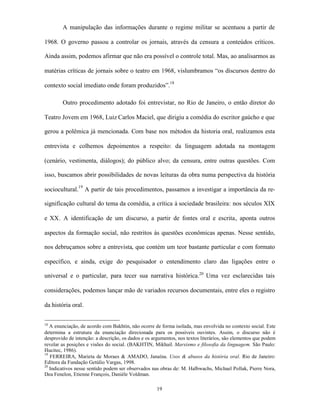 A manipulação das informações durante o regime militar se acentuou a partir de

1968. O governo passou a controlar os jornais, através da censura a conteúdos críticos.

Ainda assim, podemos afirmar que não era possível o controle total. Mas, ao analisarmos as

matérias críticas de jornais sobre o teatro em 1968, vislumbramos “os discursos dentro do

contexto social imediato onde foram produzidos”.18

        Outro procedimento adotado foi entrevistar, no Rio de Janeiro, o então diretor do

Teatro Jovem em 1968, Luiz Carlos Maciel, que dirigiu a comédia do escritor gaúcho e que

gerou a polêmica já mencionada. Com base nos métodos da historia oral, realizamos esta

entrevista e colhemos depoimentos a respeito: da linguagem adotada na montagem

(cenário, vestimenta, diálogos); do público alvo; da censura, entre outras questões. Com

isso, buscamos abrir possibilidades de novas leituras da obra numa perspectiva da história

sociocultural.19 A partir de tais procedimentos, passamos a investigar a importância da re-

significação cultural do tema da comédia, a crítica à sociedade brasileira: nos séculos XIX

e XX. A identificação de um discurso, a partir de fontes oral e escrita, aponta outros

aspectos da formação social, não restritos às questões econômicas apenas. Nesse sentido,

nos debruçamos sobre a entrevista, que contém um teor bastante particular e com formato

específico, e ainda, exige do pesquisador o entendimento claro das ligações entre o

universal e o particular, para tecer sua narrativa histórica.20 Uma vez esclarecidas tais

considerações, podemos lançar mão de variados recursos documentais, entre eles o registro

da história oral.


18
   A enunciação, de acordo com Bakhtin, não ocorre de forma isolada, mas envolvida no contexto social. Este
determina a estrutura da enunciação direcionada para os possíveis ouvintes. Assim, o discurso não é
desprovido de intenção: a descrição, os dados e os argumentos, nos textos literários, são elementos que podem
revelar as posições e visões do social. (BAKHTIN, Mikhail. Marxismo e filosofia da linguagem. São Paulo:
Hucitec, 1986).
19
   FERREIRA, Marieta de Moraes & AMADO, Janaína. Usos & abusos da história oral. Rio de Janeiro:
Editora da Fundação Getúlio Vargas, 1998.
20
   Indicativos nesse sentido podem ser observados nas obras de: M. Halbwachs, Michael Pollak, Pierre Nora,
Dea Fenelon, Etienne François, Danièle Voldman.

                                                     19
 