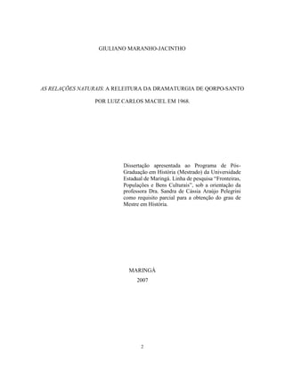 GIULIANO MARANHO-JACINTHO




AS RELAÇÕES NATURAIS: A RELEITURA DA DRAMATURGIA DE QORPO-SANTO

                POR LUIZ CARLOS MACIEL EM 1968.




                         Dissertação apresentada ao Programa de Pós-
                         Graduação em História (Mestrado) da Universidade
                         Estadual de Maringá. Linha de pesquisa “Fronteiras,
                         Populações e Bens Culturais”, sob a orientação da
                         professora Dra. Sandra de Cássia Araújo Pelegrini
                         como requisito parcial para a obtenção do grau de
                         Mestre em História.




                           MARINGÁ
                              2007




                                2
 