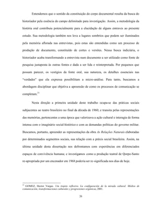 Entendemos que o sentido da constituição do corpo documental resulta da busca do

historiador pela essência do campo delimitado para investigação. Assim, a metodologia da

história oral contribuiu potencialmente para a elucidação de alguns entraves ao presente

estudo. Sua metodologia também nos leva a lugares sombrios que podem ser iluminados

pela memória aflorada nas entrevistas, pois estas são entendidas como um processo de

produção de documento, constituído de cortes e versões. Nessa busca indiciária, o

historiador acaba transformando a entrevista num documento a ser utilizado como fonte de

pesquisa justaposta às outras fontes e dada a ser lida e reinterpretada. Por pequenos que

possam parecer, os vestígios da fonte oral, sua natureza, os detalhes essenciais nas

“verdades” que ela expressa possibilitam a micro-análise. Para tanto, buscamos a

abordagem disciplinar que objetiva a apreensão de como os processos de comunicação se

completam.21

       Nesta direção a primeira unidade deste trabalho ocupa-se das práticas sociais

subjacentes ao teatro brasileiro no final da década de 1960; e transita pelas representações

das memórias, pertencentes a uma época que valorizava a ação cultural e interagia de forma

intensa com o imaginário social-histórico e com as demandas políticas do governo militar.

Buscamos, portanto, apreender as representações da obra As Relações Naturais elaboradas

por determinados segmentos sociais, sua relação com a práxis social brasileira. Assim, na

última unidade desta dissertação nos defrontamos com experiências em diferenciados

espaços de convivência humana; e investigamos como a produção teatral de Qorpo-Santo

re-apropriada por um encenador em 1968 poderia ser re-significada nos dias de hoje.




21
  GOMEZ, Hector Vargas. Um trajeto reflexivo. La configuración de la mirada cultural. Médios de
comunicación, transformaciones culturales y progresiones orgánicas, 2001.

                                              20
 