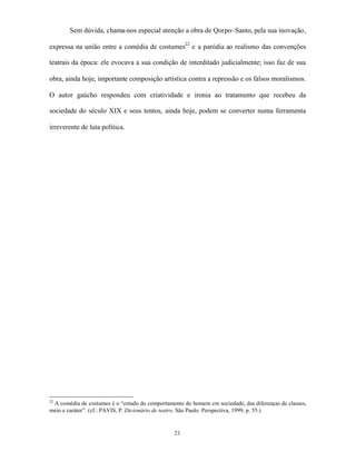 Sem dúvida, chama-nos especial atenção a obra de Qorpo–Santo, pela sua inovação,

expressa na união entre a comédia de costumes22 e a paródia ao realismo das convenções

teatrais da época: ele evocava a sua condição de interditado judicialmente; isso faz de sua

obra, ainda hoje, importante composição artística contra a repressão e os falsos moralismos.

O autor gaúcho respondeu com criatividade e ironia ao tratamento que recebeu da

sociedade do século XIX e seus tentos, ainda hoje, podem se converter numa ferramenta

irreverente de luta política.




22
 A comédia de costumes é o “estudo do comportamento do homem em sociedade, das diferenças de classes,
meio e caráter”. (cf.: PAVIS, P. Dicionário de teatro. São Paulo: Perspectiva, 1999, p. 55.)


                                                 21
 
