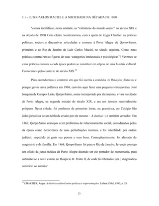 1.1 - LUIZ CARLOS MACIEL E A SOCIEDADE NA DÉCADA DE 1960


           Vamos identificar, nesta unidade, as “estruturas do mundo social” no século XIX e

na década de 1960. Com efeito, localizaremos, com a ajuda de Roger Chartier, as práticas

políticas, sociais e discursivas articuladas e comuns à Porto Alegre de Qorpo-Santo,

primeiro; e ao Rio de Janeiro de Luiz Carlos Maciel, no século seguinte. Como estas

práticas construíram as figuras de suas “categorias intelectuais e psicológicas”? Veremos se

estas práticas comuns a cada época podem se constituir em objeto de uma história cultural.

Comecemos pelo contexto do século XIX.23

           Para entendermos o contexto em que foi escrita a comédia As Relações Naturais e

porque gerou tanta polêmica em 1968, convém aqui fazer uma pequena retrospectiva. José

Joaquim de Campos Leão, Qorpo-Santo, nome incorporado por ele mesmo, viveu na cidade

de Porto Alegre, na segunda metade do século XIX, e era um homem materialmente

próspero. Nesta cidade, foi professor de primeiras letras, ou gramática, no Colégio São

João; jornalista de um tablóide criado por ele mesmo – A Justiça –; e também vereador. Em

1867, Qorpo-Santo começou a ter problemas de relacionamento social, considerados pelos

da época como decorrentes de suas perturbações mentais, e foi interditado por ordem

judicial, impedido de gerir sua pessoa e seus bens. Conseqüentemente, foi afastado do

magistério e da família. Em 1868, Qorpo-Santo foi para o Rio de Janeiro, levando consigo

um ofício da junta médica de Porto Alegre dizendo ser ele portador de monomania, para

submeter-se a novo exame no Hospício D. Pedro II, de onde foi liberado com o diagnóstico

contrário ao anterior:




23
     CHARTIER, Roger. A história cultural entre práticas e representações. Lisboa: Difel, 1990, p. 28.


                                                       23
 