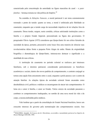 caracterizada pela concentração da autoridade na figura masculina do casal – o pater

familias – herança romana na vida política do Império. 28

        Na comédia As Relações Naturais, a moral patriarcal é um tema constantemente

retomado e ponto de tensão: quanto ao tema, a moral é enfatizada pela fidelidade ao

casamento; enquanto que a tensão surge da necessidade impulsiva de ter relações fora do

casamento. Dessa tensão, surgem, nesta comédia, críticas satirizando instituições como a

família e o próprio Estado Imperial, personalizado na figura dos governantes. O

pesquisador Flávio Aguiar (1975) considerou que Qorpo-Santo foi um crítico ferrenho da

sociedade da época, portanto, processá-lo como louco fora uma maneira de silenciar suas

revolucionárias idéias frente a pequena Porto Alegre de então. Diante da originalidade

biográfica e dramatúrgica de Qorpo-Santo, interessa-nos destacar o significado e a

atualidade de suas críticas.

        A instituição do casamento no período colonial se realizava por interesses

familiares, sob o domínio patriarcal, considerando particularmente os benefícios

econômicos e sociais; dentro dos novos padrões de comportamento, o contrato conjugal se

tornou uma opção feita unicamente entre o casal, enquanto a prole passou a ser o centro da

atenção familiar. As relações típicas da sociedade colonial foram encaradas como

desobediência civil, políticos e médicos se encarregaram de atacar tais comportamentos. O

lema era o amor à família, o amor ao Estado. Vários setores da sociedade passaram a

combater os comportamentos inadequados, no sentido de uma nova moral da vida e do

corpo, a mesma defendida pelos médicos.

        Vale lembrar que a partir da consolidação do Estado Nacional brasileiro, houve um

crescente interesse do governo pela normatização dos comportamentos sociais. Isso

28
  MALERBA. Jurandir. Os brancos da lei: liberalismo, escravidão e mentalidade patriarcal no Império do
Brasil. Maringá: EDUEM, 1994.

                                                 26
 