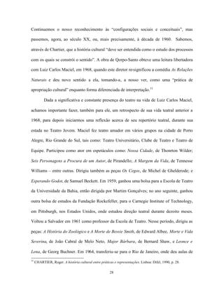 Continuemos o nosso reconhecimento às “configurações sociais e conceituais”, mas

passemos, agora, ao século XX, ou, mais precisamente, à década de 1960. Sabemos,

através de Chartier, que a história cultural “deve ser entendida como o estudo dos processos

com os quais se constrói o sentido”. A obra de Qorpo-Santo obteve uma leitura libertadora

com Luiz Carlos Maciel, em 1968, quando este diretor re-significou a comédia As Relações

Naturais e deu novo sentido a ela, tomando-a, a nosso ver, como uma “prática de

apropriação cultural” enquanto forma diferenciada de interpretação.31

           Dada a significativa e constante presença do teatro na vida de Luiz Carlos Maciel,

achamos importante fazer, também para ele, um retrospecto de sua vida teatral anterior a

1968, para depois iniciarmos uma reflexão acerca de seu repertório teatral, durante sua

estada no Teatro Jovem. Maciel fez teatro amador em vários grupos na cidade de Porto

Alegre, Rio Grande do Sul, tais como: Teatro Universitário, Clube de Teatro e Teatro de

Equipe. Participou como ator em espetáculos como: Nossa Cidade, de Thonrton Wilder;

Seis Personagens a Procura de um Autor, de Pirandello; A Margem da Vida, de Tennesse

Williams – entre outras. Dirigiu também as peças Os Cegos, de Michel de Ghelderode; e

Esperando Godot, de Samuel Beckett. Em 1959, ganhou uma bolsa para a Escola de Teatro

da Universidade da Bahia, então dirigida por Martim Gonçalves; no ano seguinte, ganhou

outra bolsa de estudos da Fundação Rockefeller, para o Carnegie Institute of Technology,

em Pittsburgh, nos Estados Unidos, onde estudou direção teatral durante dezoito meses.

Voltou a Salvador em 1961 como professor da Escola de Teatro. Nesse período, dirigiu as

peças: A História do Zoológico e A Morte de Bessie Smith, de Edward Albee, Morte e Vida

Severina, de João Cabral de Melo Neto, Major Bárbara, de Bernard Shaw, e Leonce e

Lena, de Georg Buchner. Em 1964, transferiu-se para o Rio de Janeiro, onde deu aulas de
31
     CHARTIER, Roger. A história cultural entre práticas e representações. Lisboa: Difel, 1990, p. 28.

                                                       28
 