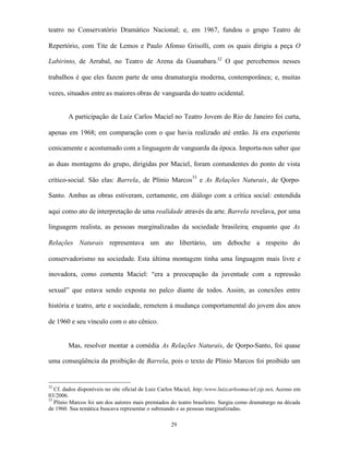 teatro no Conservatório Dramático Nacional; e, em 1967, fundou o grupo Teatro de

Repertório, com Tite de Lemos e Paulo Afonso Grisolli, com os quais dirigiu a peça O

Labirinto, de Arrabal, no Teatro de Arena da Guanabara.32 O que percebemos nesses

trabalhos é que eles fazem parte de uma dramaturgia moderna, contemporânea; e, muitas

vezes, situados entre as maiores obras de vanguarda do teatro ocidental.


        A participação de Luiz Carlos Maciel no Teatro Jovem do Rio de Janeiro foi curta,

apenas em 1968; em comparação com o que havia realizado até então. Já era experiente

cenicamente e acostumado com a linguagem de vanguarda da época. Importa-nos saber que

as duas montagens do grupo, dirigidas por Maciel, foram contundentes do ponto de vista

crítico-social. São elas: Barrela, de Plínio Marcos33 e As Relações Naturais, de Qorpo-

Santo. Ambas as obras estiveram, certamente, em diálogo com a crítica social: entendida

aqui como ato de interpretação de uma realidade através da arte. Barrela revelava, por uma

linguagem realista, as pessoas marginalizadas da sociedade brasileira; enquanto que As

Relações Naturais representava um ato libertário, um deboche a respeito do

conservadorismo na sociedade. Esta última montagem tinha uma linguagem mais livre e

inovadora, como comenta Maciel: “era a preocupação da juventude com a repressão

sexual” que estava sendo exposta no palco diante de todos. Assim, as conexões entre

história e teatro, arte e sociedade, remetem à mudança comportamental do jovem dos anos

de 1960 e seu vínculo com o ato cênico.


        Mas, resolver montar a comédia As Relações Naturais, de Qorpo-Santo, foi quase

uma conseqüência da proibição de Barrela, pois o texto de Plínio Marcos foi proibido um


32
   Cf. dados disponíveis no site oficial de Luiz Carlos Maciel, http:/www.luizcarlosmaciel.zip.net. Acesso em
03/2006.
33
   Plínio Marcos foi um dos autores mais premiados do teatro brasileiro. Surgiu como dramaturgo na década
de 1960. Sua temática buscava representar o submundo e as pessoas marginalizadas.

                                                     29
 