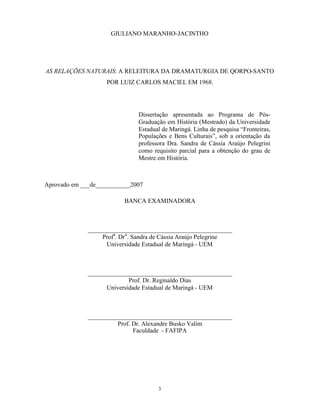 GIULIANO MARANHO-JACINTHO




AS RELAÇÕES NATURAIS: A RELEITURA DA DRAMATURGIA DE QORPO-SANTO
                    POR LUIZ CARLOS MACIEL EM 1968.




                                Dissertação apresentada ao Programa de Pós-
                                Graduação em História (Mestrado) da Universidade
                                Estadual de Maringá. Linha de pesquisa “Fronteiras,
                                Populações e Bens Culturais”, sob a orientação da
                                professora Dra. Sandra de Cássia Araújo Pelegrini
                                como requisito parcial para a obtenção do grau de
                                Mestre em História.



Aprovado em ___de___________2007

                           BANCA EXAMINADORA



              ______________________________________________
                   Profa. Dr a . Sandra de Cássia Araújo Pelegrine
                    Universidade Estadual de Maringá - UEM



              ______________________________________________
                            Prof. Dr. Reginaldo Dias
                    Universidade Estadual de Maringá - UEM



              ______________________________________________
                        Prof. Dr. Alexandre Busko Valim
                              Faculdade - FAFIPA




                                       3
 