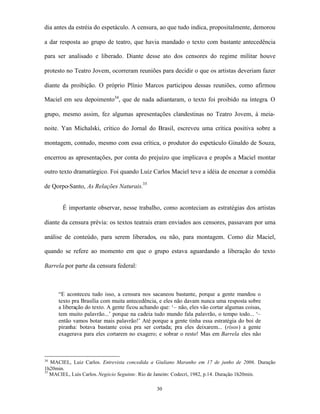 dia antes da estréia do espetáculo. A censura, ao que tudo indica, propositalmente, demorou

a dar resposta ao grupo de teatro, que havia mandado o texto com bastante antecedência

para ser analisado e liberado. Diante desse ato dos censores do regime militar houve

protesto no Teatro Jovem, ocorreram reuniões para decidir o que os artistas deveriam fazer

diante da proibição. O próprio Plínio Marcos participou dessas reuniões, como afirmou

Maciel em seu depoimento34, que de nada adiantaram, o texto foi proibido na íntegra. O

grupo, mesmo assim, fez algumas apresentações clandestinas no Teatro Jovem, à meia-

noite. Yan Michalski, crítico do Jornal do Brasil, escreveu uma crítica positiva sobre a

montagem, contudo, mesmo com essa crítica, o produtor do espetáculo Ginaldo de Souza,

encerrou as apresentações, por conta do prejuízo que implicava e propôs a Maciel montar

outro texto dramatúrgico. Foi quando Luiz Carlos Maciel teve a idéia de encenar a comédia

de Qorpo-Santo, As Relações Naturais.35


       É importante observar, nesse trabalho, como aconteciam as estratégias dos artistas

diante da censura prévia: os textos teatrais eram enviados aos censores, passavam por uma

análise de conteúdo, para serem liberados, ou não, para montagem. Como diz Maciel,

quando se refere ao momento em que o grupo estava aguardando a liberação do texto

Barrela por parte da censura federal:



     “E aconteceu tudo isso, a censura nos sacaneou bastante, porque a gente mandou o
     texto pra Brasília com muita antecedência, e eles não davam nunca uma resposta sobre
     a liberação do texto. A gente ficou achando que: ‘– não, eles vão cortar algumas coisas,
     tem muito palavrão...’ porque na cadeia tudo mundo fala palavrão, o tempo todo... ‘–
     então vamos botar mais palavrão!’ Até porque a gente tinha essa estratégia do boi de
     piranha: botava bastante coisa pra ser cortada; pra eles deixarem... (risos) a gente
     exagerava para eles cortarem no exagero; e sobrar o resto! Mas em Barrela eles não



34
   MACIEL, Luiz Carlos. Entrevista concedida a Giuliano Maranho em 17 de junho de 2006. Duração
1h20min.
35
   MACIEL, Luís Carlos. Negócio Seguinte. Rio de Janeiro: Codecri, 1982, p.14. Duração 1h20min.

                                               30
 