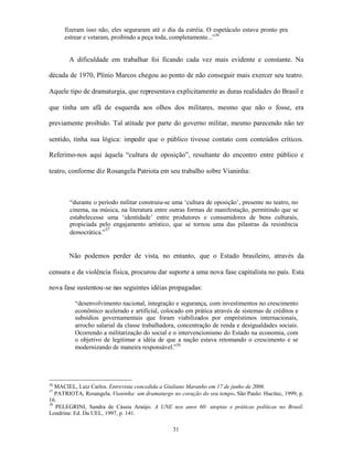 fizeram isso não, eles seguraram até o dia da estréia. O espetáculo estava pronto pra
      estrear e vetaram, proibindo a peça toda, completamente...”36


        A dificuldade em trabalhar foi ficando cada vez mais evidente e constante. Na

década de 1970, Plínio Marcos chegou ao ponto de não conseguir mais exercer seu teatro.

Aquele tipo de dramaturgia, que representava explicitamente as duras realidades do Brasil e

que tinha um afã de esquerda aos olhos dos militares, mesmo que não o fosse, era

previamente proibido. Tal atitude por parte do governo militar, mesmo parecendo não ter

sentido, tinha sua lógica: impedir que o público tivesse contato com conteúdos críticos.

Referimo-nos aqui àquela “cultura de oposição”, resultante do encontro entre público e

teatro, conforme diz Rosangela Patriota em seu trabalho sobre Vianinha:



        “durante o período militar construiu-se uma ‘cultura de oposição’, presente no teatro, no
        cinema, na música, na literatura entre outras formas de manifestação, permitindo que se
        estabelecesse uma ‘identidade’ entre produtores e consumidores de bens culturais,
        propiciada pelo engajamento artístico, que se tornou uma das pilastras da resistência
                      37
        democrática.”


        Não podemos perder de vista, no entanto, que o Estado brasileiro, através da

censura e da violência física, procurou dar suporte a uma nova fase capitalista no país. Esta

nova fase sustentou-se nas seguintes idéias propagadas:

          “desenvolvimento nacional, integração e segurança, com investimentos no crescimento
          econômico acelerado e artificial, colocado em prática através de sistemas de créditos e
          subsídios governamentais que foram viabilizados por empréstimos internacionais,
          arrocho salarial da classe trabalhadora, concentração de renda e desigualdades sociais.
          Ocorrendo a militarização do social e o intervencionismo do Estado na economia, com
          o objetivo de legitimar a idéia de que a nação estava retomando o crescimento e se
          modernizando de maneira responsável.”38




36
   MACIEL, Luiz Carlos. Entrevista concedida a Giuliano Maranho em 17 de junho de 2006.
37
   PATRIOTA, Rosangela. Vianinha: um dramaturgo no coração do seu tempo. São Paulo: Hucitec, 1999, p.
16.
38
   PELEGRINI, Sandra de Cássia Araújo. A UNE nos anos 60: utopias e práticas políticas no Brasil.
Londrina: Ed. Da UEL, 1997, p. 141.

                                                 31
 