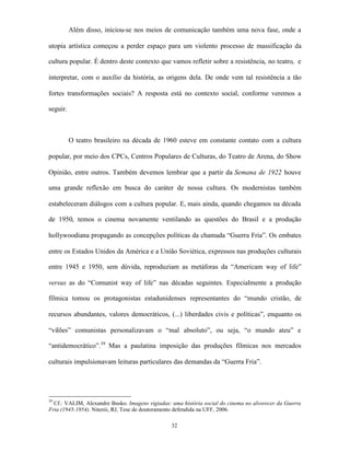 Além disso, iniciou-se nos meios de comunicação também uma nova fase, onde a

utopia artística começou a perder espaço para um violento processo de massificação da

cultura popular. É dentro deste contexto que vamos refletir sobre a resistência, no teatro, e

interpretar, com o auxílio da história, as origens dela. De onde vem tal resistência a tão

fortes transformações sociais? A resposta está no contexto social, conforme veremos a

seguir.



          O teatro brasileiro na década de 1960 esteve em constante contato com a cultura

popular, por meio dos CPCs, Centros Populares de Culturas, do Teatro de Arena, do Show

Opinião, entre outros. Também devemos lembrar que a partir da Semana de 1922 houve

uma grande reflexão em busca do caráter de nossa cultura. Os modernistas também

estabeleceram diálogos com a cultura popular. E, mais ainda, quando chegamos na década

de 1950, temos o cinema novamente ventilando as questões do Brasil e a produção

hollywoodiana propagando as concepções políticas da chamada “Guerra Fria”. Os embates

entre os Estados Unidos da América e a União Soviética, expressos nas produções culturais

entre 1945 e 1950, sem dúvida, reproduziam as metáforas da “Americam way of life”

versus as do “Comunist way of life” nas décadas seguintes. Especialmente a produção

fílmica tomou os protagonistas estadunidenses representantes do “mundo cristão, de

recursos abundantes, valores democráticos, (...) liberdades civis e políticas”, enquanto os

“vilões” comunistas personalizavam o “mal absoluto”, ou seja, “o mundo ateu” e

“antidemocrático”.39 Mas a paulatina imposição das produções fílmicas nos mercados

culturais impulsionavam leituras particulares das demandas da “Guerra Fria”.




39
  Cf.: VALIM, Alexandre Busko. Imagens vigiadas: uma história social do cinema no alvorecer da Guerra
Fria (1945-1954). Niterói, RJ, Tese de doutoramento defendida na UFF, 2006.

                                                 32
 