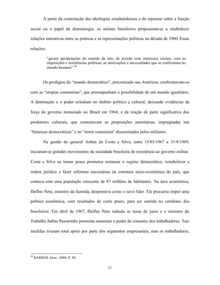 A partir da contestação das ideologias estadunidenses e do repensar sobre a função

social ou o papel da dramaturgia, os artistas brasileiros propuseram-se a estabelecer

relações interativas entre as práticas e as representações políticas na década de 1960. Essas

relações:

            “geram apropriações do sentido da arte, de acordo com interesses sociais, com as
            imposições e resistências políticas, as motivações e necessidades que se confrontam no
            mundo humano”.40


          Os prodígios do “mundo democrático”, preconizado nas Américas, confrontavam-se

com as “utopias comunistas”, que pressupunham a possibilidade de um mundo igualitário.

A dominação e o poder eclodiam no âmbito político e cultural, deixando evidências da

força do governo instaurado no Brasil em 1964; e da reação de parte significativa dos

produtores culturais, que contestavam as proposições autoritárias, impregnadas nas

“benesses democráticas” e no “terror comunista” disseminados pelos militares.

          Na gestão do general Arthur da Costa e Silva, entre 15/03/1967 a 31/8/1969,

iniciaram-se grandes movimentos da sociedade brasileira de resistência ao governo militar.

Costa e Silva ao tomar posse prometeu restaurar o regime democrático, restabelecer a

ordem jurídica e fazer reformas necessárias na estrutura sócio-econômica do país, que

contava com uma população crescente de 87 milhões de habitantes. Na área econômica,

Delfim Neto, ministro da fazenda, despontava como o novo líder. Ele procurou impor uma

política econômica, com resultados de curto prazo, para ser sentida no cotidiano dos

brasileiros. Em abril de 1967, Delfim Neto reduziu as taxas de juros e o ministro do

Trabalho Jarbas Passarinho prometeu aumentar o poder de consumo dos trabalhadores. Tais

medidas tiveram total apoio por parte dos segmentos empresariais, mas os trabalhadores,




40
     BARROS. Idem: 2004; P. 88.

                                                 33
 