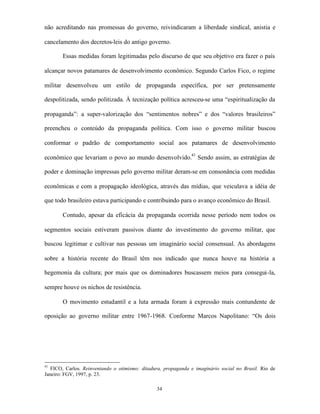 não acreditando nas promessas do governo, reivindicaram a liberdade sindical, anistia e

cancelamento dos decretos-leis do antigo governo.

       Essas medidas foram legitimadas pelo discurso de que seu objetivo era fazer o país

alcançar novos patamares de desenvolvimento econômico. Segundo Carlos Fico, o regime

militar desenvolveu um estilo de propaganda específica, por ser pretensamente

despolitizada, sendo politizada. À tecnização política acresceu-se uma “espiritualização da

propaganda”: a super-valorização dos “sentimentos nobres” e dos “valores brasileiros”

preencheu o conteúdo da propaganda política. Com isso o governo militar buscou

conformar o padrão de comportamento social aos patamares de desenvolvimento

econômico que levariam o povo ao mundo desenvolvido.41 Sendo assim, as estratégias de

poder e dominação impressas pelo governo militar deram-se em consonância com medidas

econômicas e com a propagação ideológica, através das mídias, que veiculava a idéia de

que todo brasileiro estava participando e contribuindo para o avanço econômico do Brasil.

       Contudo, apesar da eficácia da propaganda ocorrida nesse período nem todos os

segmentos sociais estiveram passivos diante do investimento do governo militar, que

buscou legitimar e cultivar nas pessoas um imaginário social consensual. As abordagens

sobre a história recente do Brasil têm nos indicado que nunca houve na história a

hegemonia da cultura; por mais que os dominadores buscassem meios para consegui-la,

sempre houve os nichos de resistência.

       O movimento estudantil e a luta armada foram à expressão mais contundente de

oposição ao governo militar entre 1967-1968. Conforme Marcos Napolitano: “Os dois




41
   FICO, Carlos. Reinventando o otimismo: ditadura, propaganda e imaginário social no Brasil. Rio de
Janeiro: FGV, 1997, p. 23.

                                                34
 