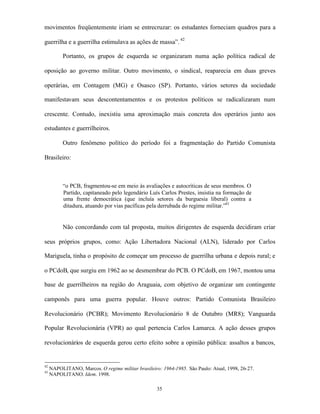movimentos freqüentemente iriam se entrecruzar: os estudantes forneciam quadros para a

guerrilha e a guerrilha estimulava as ações de massa”. 42

          Portanto, os grupos de esquerda se organizaram numa ação política radical de

oposição ao governo militar. Outro movimento, o sindical, reaparecia em duas greves

operárias, em Contagem (MG) e Osasco (SP). Portanto, vários setores da sociedade

manifestavam seus descontentamentos e os protestos políticos se radicalizaram num

crescente. Contudo, inexistiu uma aproximação mais concreta dos operários junto aos

estudantes e guerrilheiros.

          Outro fenômeno político do período foi a fragmentação do Partido Comunista

Brasileiro:



          “o PCB, fragmentou-se em meio às avaliações e autocríticas de seus membros. O
          Partido, capitaneado pelo legendário Luís Carlos Prestes, insistia na formação de
          uma frente democrática (que incluía setores da burguesia liberal) contra a
          ditadura, atuando por vias pacíficas pela derrubada do regime militar.”43


          Não concordando com tal proposta, muitos dirigentes de esquerda decidiram criar

seus próprios grupos, como: Ação Libertadora Nacional (ALN), liderado por Carlos

Mariguela, tinha o propósito de começar um processo de guerrilha urbana e depois rural; e

o PCdoB, que surgiu em 1962 ao se desmembrar do PCB. O PCdoB, em 1967, montou uma

base de guerrilheiros na região do Araguaia, com objetivo de organizar um contingente

camponês para uma guerra popular. Houve outros: Partido Comunista Brasileiro

Revolucionário (PCBR); Movimento Revolucionário 8 de Outubro (MR8); Vanguarda

Popular Revolucionária (VPR) ao qual pertencia Carlos Lamarca. A ação desses grupos

revolucionários de esquerda gerou certo efeito sobre a opinião pública: assaltos a bancos,


42
     NAPOLITANO, Marcos. O regime militar brasileiro: 1964-1985. São Paulo: Atual, 1998, 26-27.
43
     NAPOLITANO. Idem. 1998.

                                                    35
 